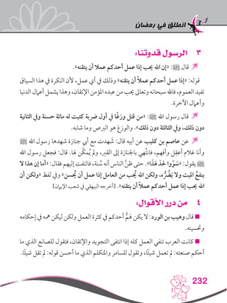 ‫رمضان‬ ‫في‬ ‫انطلق‬
232
33:‫قدوتنا‬ ‫الرسول‬
.»‫يتقنه‬ ‫أن‬ ‫عمال‬ ‫أحدكم‬ ‫عمل‬ ‫إذا‬ ‫حيب‬ ‫اهلل‬ ‫«إن‬ :‫ﷺ‬ ‫قال‬ 
‫السياق‬ ‫هذا‬ ‫يف‬ ‫النكرة‬ ‫ألن‬ ،‫عمل‬ ‫أي‬ ‫يف‬ ‫وذلك‬ »‫يتقنه‬ ‫أن‬ ً‫ال‬‫عم‬ ‫أحدكم‬ ‫عمل‬ ‫«إذا‬ :‫قوله‬
‫الدنيا‬‫أعامل‬‫يشمل‬‫وهذا‬،‫اإلتقان‬‫املؤمن‬‫عبده‬‫من‬‫حيب‬‫وتعاىل‬‫سبحانه‬‫فاهلل‬،‫العموم‬‫تفيد‬
.‫اآلخرة‬ ‫وأعامل‬
‫الثانية‬ ‫ويف‬ ‫حسنة‬ ‫مائة‬ ‫له‬ ‫كتبت‬ ‫رضبة‬ ‫أول‬ ‫يف‬ ‫ًا‬‫غ‬‫وز‬ ‫قتل‬ ‫«من‬ :‫ﷺ‬ ‫اهلل‬ ‫رسول‬ ‫قال‬ 
.‫شابه‬ ‫وما‬ ‫الربص‬ ‫هو‬ ‫والوزغ‬ .»‫ذلك‬ ‫دون‬ ‫الثالثة‬ ‫ويف‬ ،‫ذلك‬ ‫دون‬
‫ﷺ‬ ‫اهلل‬ ‫رسول‬ ‫شهدها‬ ‫جنازة‬ ‫أيب‬ ‫مع‬ ‫هدت‬ َ‫ش‬ :‫قال‬ ‫أبيه‬ ‫عن‬ ‫كليب‬ ‫بن‬ ‫عاصم‬ ‫عن‬ 
‫اهلل‬ ‫رسول‬ ‫فجعل‬ :‫قال‬ .‫هلا‬ ‫َّن‬‫ك‬‫م‬ُ‫ي‬ ‫ومل‬ ،‫القرب‬ ‫إىل‬ ‫باجلنازة‬ ‫ُهي‬‫ت‬‫فان‬ ،‫وأفهم‬ ‫ل‬ِ‫أعق‬ ‫غالم‬ ‫وأنا‬
‫ال‬‫هذا‬‫إن‬‫«أما‬:‫فقال‬‫إليهم‬‫فالتفت‬،‫نة‬ ُ‫س‬‫أنه‬‫الناس‬ َّ‫ن‬‫ظ‬‫حتى‬.»‫ا‬ َ‫ذ‬َ‫ه‬ َ‫حلد‬‫وا‬ّ‫و‬ َ‫«س‬:‫يقول‬‫ﷺ‬
‫أن‬ ‫«ولكن‬ ‫لفظ‬ ‫ويف‬ »‫يحُسن‬ ‫أن‬ ‫عمل‬ ‫إذا‬ ‫العامل‬ ‫من‬ ‫يحُب‬ ‫اهلل‬ ‫ولكن‬ ،‫ه‬ ُُّ‫ضر‬َ‫ي‬ ‫وال‬ ‫امليت‬ ُ‫ينفع‬
]‫اإليامن‬ ‫شعب‬ ‫يف‬ ‫البيهقي‬ ‫[أخرجه‬ .»‫يتقنه‬ ‫أن‬ ً‫ال‬‫عم‬ ‫أحدكم‬ ‫عمل‬ ‫إذا‬ ‫حيب‬ ‫اهلل‬
44:‫األقوال‬ ‫درر‬ ‫من‬
‫إحكامه‬ ‫يف‬ ‫مهه‬ ‫ليكن‬ ‫ولكن‬ ‫العمل‬ ‫كثرة‬ ‫يف‬ ‫أحدكم‬ ُّ‫م‬َ‫ه‬ ‫يكن‬ ‫ال‬ :‫الورد‬ ‫بن‬ ‫وهيب‬ ‫قال‬ 
.‫وحتسينه‬
‫ما‬ ‫الذي‬ ‫للصانع‬ ‫فتقول‬ ،‫واإلتقان‬ ‫التجويد‬ ‫انتفى‬ ‫إذا‬ ‫كله‬ ‫العمل‬ ‫تنفي‬ ‫العرب‬ ‫كانت‬ 
.‫ا‬ً‫ئ‬‫شي‬ ‫تقل‬ ‫مل‬ :‫قوله‬ ‫أحسن‬ ‫ما‬ ‫الذي‬ ‫واملتكلم‬ ‫للسامر‬ ‫وتقول‬ ،‫ا‬ً‫ئ‬‫شي‬ ‫تعمل‬ ‫مل‬ :‫صنعته‬ ‫أحكم‬
 