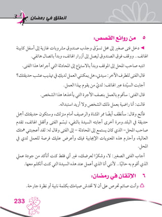 ‫رمضان‬ ‫في‬ ‫انطلق‬
233
55:‫القصص‬ ‫روائع‬ ‫من‬
‫كابينة‬ ‫أسفل‬ ‫إىل‬ ‫غازية‬ ‫مرشوبات‬ ‫صندوق‬ ‫وجذب‬ ‫ق‬ّ‫تسو‬ ‫حمل‬ ‫إىل‬ ‫صغري‬ ‫فتى‬ ‫دخل‬ ◄
.‫هاتفي‬ ‫باتصال‬ ‫وبدأ‬ ،‫اهلاتف‬ ‫أزرار‬ ‫إىل‬ ‫ليصل‬ ‫الصندوق‬ ‫فوق‬ ‫ووقف‬ ..‫اهلاتف‬
.‫الفتى‬ ‫هذا‬ ‫أجراها‬ ‫التي‬ ‫املحادثة‬ ‫إىل‬ ‫باالستامع‬ ‫وبدأ‬ ‫املوقف‬ ‫إىل‬ ‫املحل‬ ‫صاحب‬ ‫انتبه‬
‫حديقتك؟‬‫عشب‬‫هتذيب‬‫يف‬ ِ‫لديك‬‫العمل‬‫يمكنني‬‫هل‬،‫سيديت‬:‫اآلخر‬‫للطرف‬‫الفتى‬‫قال‬
.‫العمل‬ ‫هبذا‬ ‫يقوم‬ ‫من‬ ّ‫لدي‬ :‫اهلاتف‬ ‫عرب‬ ‫دة‬ّ‫ي‬‫الس‬ ‫أجابت‬
.‫الشخص‬ ‫هذا‬ ‫يأخذها‬ ‫التي‬ ‫األجرة‬ ‫بنصف‬ ‫بالعمل‬ ‫سأقوم‬ :‫الفتى‬ ‫قال‬
.‫استبداله‬ ‫أريد‬ ‫وال‬ ‫الشخص‬ ‫ذلك‬ ‫بعمل‬ ‫راضية‬ ‫أنا‬ :‫قالت‬
‫أمجل‬ ‫حديقتك‬ ‫وستكون‬ ،‫منزلك‬ ‫أمام‬ ‫والرصيف‬ ‫املشاة‬ ‫ممر‬ ‫ا‬ ً‫أيض‬ ‫سأنظف‬ :‫وقال‬ ‫فألح‬
‫تقدم‬ ،‫اهلاتف‬ ‫وأقفل‬ ‫الفتى‬ ‫م‬ ّ‫تبس‬ ،‫بالنفي‬ ‫السيدة‬ ‫أجابته‬ ‫أخرى‬ ‫البلد.ومرة‬ ‫يف‬ ‫حديقة‬
‫مهتك‬ ‫أعجبتني‬ ‫لقد‬ :‫له‬ ‫وقال‬ ‫الفتى‬ ‫إىل‬ – ‫املحادثة‬ ‫إىل‬ ‫يستمع‬ ‫كان‬ ‫الذي‬ -‫املحل‬ ‫صاحب‬
‫يف‬ ‫لدي‬ ‫للعمل‬ ‫فرصة‬ ‫عليك‬ ‫وأعرض‬ ‫فيك‬ ‫اإلجيابية‬ ‫املعنويات‬ ‫هذه‬ ‫وأحرتم‬ ،‫العالية‬
.‫املحل‬
‫عميل‬ ‫جودة‬ ‫من‬ ‫أتأكد‬ ‫كنت‬ ‫فقط‬ ‫أين‬ ‫غري‬ ،‫لعرضك‬ ‫ا‬ ً‫وشكر‬ ،‫ال‬ :‫الصغري‬ ‫الفتى‬ ‫أجاب‬
.‫معها‬ ‫أتكلم‬ ‫كنت‬ ‫التي‬ ‫السيدة‬ ‫هذه‬ ‫عند‬ ‫أعمل‬ ‫الذي‬ ‫أنا‬ ‫ألنني‬ ..‫ا‬ً‫ي‬‫حال‬ ‫به‬ ‫أقوم‬ ‫الذي‬
66:‫رمضان‬ ‫في‬ ‫اإلتقان‬
.‫جارحة‬ ‫نظرة‬ ‫أو‬ ‫نابية‬ ‫بكلمة‬ ‫صيامك‬ ‫ختدش‬ ‫ال‬ ‫أن‬ ‫عىل‬ ‫حترص‬ ‫صائم‬ ‫وأنت‬ 
 