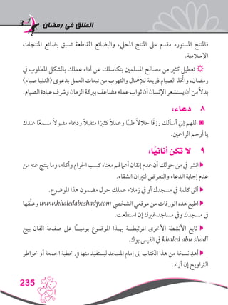 ‫رمضان‬ ‫في‬ ‫انطلق‬
235
‫املنتجات‬ ‫بضائع‬ ‫تسبق‬ ‫املقاطعة‬ ‫والبضائع‬ ،‫املحيل‬ ‫املنتج‬ ‫عىل‬ ‫مقدم‬ ‫املستورد‬ ‫فاملنتج‬
.‫اإلسالمية‬
‫يف‬ ‫املطلوب‬ ‫بالشكل‬ ‫عملك‬ ‫أداء‬ ‫عن‬ ‫بتكاسلك‬ ‫املسلمني‬ ‫مصالح‬ ‫من‬ ‫كثري‬ ‫تعطيل‬ ☼
)‫صيام‬ ‫(الدنيا‬ ‫بدعوى‬ ‫العمل‬ ‫تبعات‬ ‫من‬ ‫والتهرب‬ ‫لإلمهال‬ ‫ذريعة‬ ‫الصيام‬ ‫واتخُذ‬ ،‫رمضان‬
.‫الصيام‬‫عبادة‬‫ورشف‬‫الزمان‬‫بربكة‬‫مضاعف‬‫عمله‬‫ثواب‬‫أن‬‫اإلنسان‬‫يستشعر‬‫أن‬‫من‬ً‫ال‬‫بد‬
88:‫دعاء‬
‫عندك‬ ‫ا‬ً‫ع‬‫مسم‬ ً‫ال‬‫مقبو‬ ‫ودعاء‬ ً‫ال‬‫متقب‬ ‫ا‬ً‫كثري‬ ً‫ال‬‫وعم‬ ‫ا‬ً‫ب‬‫طي‬ ً‫ال‬‫حال‬ ‫ا‬ً‫ق‬‫رز‬ ‫أسألك‬ ‫إين‬ ‫اللهم‬ ◙
.‫الرامحني‬ ‫أرحم‬ ‫يا‬
99:‫ا‬ً‫أناني‬ ‫تكن‬ ‫ال‬
‫من‬‫عنه‬‫ينتج‬‫وما‬،‫وأكله‬‫احلرام‬‫كسب‬‫معناه‬‫أعامهلم‬‫إتقان‬‫عدم‬‫أن‬‫حولك‬‫من‬‫يف‬‫انرش‬
.‫الشقاء‬ ‫لنريان‬ ‫والتعرض‬ ‫الدعاء‬ ‫إجابة‬ ‫عدم‬
.‫املوضوع‬ ‫هذا‬ ‫مضمون‬ ‫حول‬ ‫عملك‬ ‫زمالء‬ ‫يف‬ ‫أو‬ ‫مسجدك‬ ‫يف‬ ‫كلمة‬ ‫ألق‬ 
‫قها‬ِّ‫ل‬‫وع‬ www.khaledaboshady.com ‫الشخيص‬ ‫موقعي‬ ‫من‬ ‫الورقات‬ ‫هذه‬ ‫اطبع‬ 
.‫استطعت‬ ‫إن‬ ‫غريك‬ ‫مساجد‬ ‫ويف‬ ‫مسجدك‬ ‫يف‬
‫بيج‬ ‫الفان‬ ‫صفحة‬ ‫عىل‬ ‫ًا‬‫ـ‬‫يوميـ‬ ‫املوضوع‬ ‫هبـذا‬ ‫املرتبطــة‬ ‫األخرى‬ ‫األنشطة‬ ‫تابع‬ 
.‫بوك‬ ‫الفيس‬ ‫يف‬ khaled abu shadi
‫خواطر‬ ‫أو‬ ‫اجلمعة‬ ‫خطبة‬ ‫يف‬ ‫منها‬ ‫ليستفيد‬ ‫املسجد‬ ‫إمام‬ ‫إىل‬ ‫الكتاب‬ ‫هذا‬ ‫من‬ ‫نسخة‬ ِ‫أهد‬ 
.‫أراد‬ ‫إن‬ ‫الرتاويح‬
 