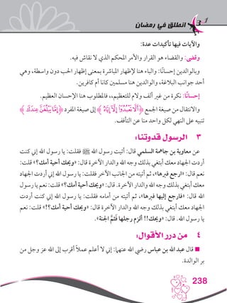 ‫رمضان‬ ‫في‬ ‫انطلق‬
238
:‫عدة‬ ‫تأكيدات‬ ‫فيها‬ ‫واآليات‬
.‫فيه‬ ‫نقاش‬ ‫ال‬ ‫الذي‬ ‫املحكم‬ ‫واألمر‬ ‫القرار‬ ‫هو‬ ‫والقضاء‬ :‫وقىض‬
‫وهي‬ ،‫واسطة‬ ‫دون‬ ‫احلب‬ ‫إظهار‬ ‫بمعنى‬ ‫املبارشة‬ ‫إلظهار‬ ‫هنا‬ ‫والباء‬ :‫ًا‬‫ن‬‫إحسا‬ ‫وبالوالدين‬
.‫كافرين‬ ‫أم‬ ‫كانا‬ ‫مسلمني‬ ‫هنا‬ ‫والوالدين‬ ،‫البالغة‬ ‫جوانب‬ ‫أحد‬
.‫العظيم‬ ‫اإلحسان‬ ‫هنا‬ ‫فاملطلوب‬ ،،‫للتعظيم‬ ‫والم‬ ‫ألف‬ ‫غري‬ ‫من‬ ‫نكرة‬ :‫ًا‬‫ن‬‫إحسا‬
‫ﮢﮊ‬‫ﮡ‬‫ﮠ‬‫ﮋ‬‫املفرد‬‫صيغة‬‫إىل‬‫ﮊ‬‫ﮜ‬‫ﮛ‬‫ﮚ‬‫ﮙ‬‫ﮋ‬‫اجلمع‬‫صيغة‬‫من‬‫واالنتقال‬
.‫التأفف‬ ‫عن‬ ‫منا‬ ‫واحد‬ ‫لكل‬ ‫النهي‬ ‫عىل‬ ‫تنبيه‬
33:‫قدوتنا‬ ‫الرسول‬
‫كنت‬ ‫إين‬ ‫اهلل‬ ‫رسول‬ ‫يا‬ :‫فقلت‬ ‫ﷺ‬ ‫اهلل‬ ‫رسول‬ ‫أتيت‬ :‫قال‬ ‫السلمي‬ ‫جامهة‬ ‫بن‬ ‫معاوية‬ ‫عن‬
:‫قلت‬ »‫أمك؟‬ ‫أحية‬ ‫«وحيك‬ :‫قال‬ ‫اآلخرة‬ ‫والدار‬ ‫اهلل‬ ‫وجه‬ ‫بذلك‬ ‫أبتغي‬ ‫معك‬ ‫اجلهاد‬ ‫أردت‬
‫اجلهاد‬‫أردت‬‫إين‬‫اهلل‬‫رسول‬‫يا‬:‫فقلت‬‫اآلخر‬‫اجلانب‬‫من‬‫أتيته‬‫ثم‬،»‫فربها‬‫«ارجع‬:‫قال‬‫نعم‬
‫رسول‬‫يا‬‫نعم‬:‫قلت‬»‫أمك؟‬‫أحية‬‫«وحيك‬:‫قال‬.‫اآلخرة‬‫والدار‬‫اهلل‬‫وجه‬‫بذلك‬‫أبتغي‬‫معك‬
‫أردت‬ ‫كنت‬ ‫إين‬ ‫اهلل‬ ‫رسول‬ ‫يا‬ :‫فقلت‬ ‫أمامه‬ ‫من‬ ‫أتيته‬ ‫ثم‬ ،»‫فربها‬ ‫إليها‬ ‫«فارجع‬ :‫قال‬ ‫اهلل‬
‫نعم‬ :‫قلت‬ »!‫أمك؟‬ ‫أحية‬ ‫«وحيك‬ :‫قال‬ ‫اآلخرة‬ ‫والدار‬ ‫اهلل‬ ‫وجه‬ ‫بذلك‬ ‫أبتغي‬ ‫معك‬ ‫اجلهاد‬
.»‫اجلنة‬ َّ‫ثم‬َ‫ف‬ ‫رجلها‬ ‫ألزم‬ !!‫«وحيك‬ :‫قال‬ .‫اهلل‬ ‫رسول‬ ‫يا‬
44:‫األقوال‬ ‫درر‬ ‫من‬
‫من‬ ‫وجل‬ ‫عز‬ ‫اهلل‬ ‫إىل‬ ‫أقرب‬ ً‫ال‬‫عم‬ ‫أعلم‬ ‫ال‬ ‫إين‬ :‫عنهام‬ ‫اهلل‬ ‫ريض‬ ‫عباس‬ ‫بن‬ ‫اهلل‬ ‫عبد‬ ‫قال‬ 
.‫الوالدة‬ ‫بر‬
 