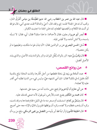 ‫رمضان‬ ‫في‬ ‫انطلق‬
239
،َ‫النار‬ ُ‫ق‬ َ‫ر‬ْ‫ف‬َ‫ت‬َ‫أ‬ ‫مياس‬ ‫بن‬ ‫ة‬َ‫ل‬ َ‫س‬ْ‫ي‬َ‫ط‬‫ل‬ ‫عنهام‬ ‫اهلل‬ ‫ريض‬ ‫اخلطاب‬ ‫بن‬ ‫عمر‬ ‫بن‬ ‫اهلل‬ ‫عبد‬ ‫قال‬ 
‫فواهلل‬ ‫قال‬ ،‫أمي‬ ‫عندي‬ ‫قلت‬ ‫والداك؟‬ ّ‫أحي‬ :‫قال‬ ،‫واهلل‬ ‫إي‬ :‫قلت‬ ‫اجلنة؟‬ ‫تدخل‬ ‫أن‬ ‫وحتب‬
.‫الكبائر‬ ‫اجتنبت‬ ‫ما‬ ‫اجلنة‬ ‫لتدخلن‬ ،‫الطعام‬ ‫وأطعمتها‬ ،‫الكالم‬ ‫هلا‬ ‫ألنت‬ ‫لو‬
‫ه‬ِّ‫تسم‬ ‫ال‬ :‫فقال‬ ،‫أيب‬ :‫فقال‬ ‫منك؟‬ ‫هذا‬ ‫ما‬ :‫ألحدمها‬ ‫فقال‬ ،‫رجلني‬ ‫هريرة‬ ‫أبو‬ ‫أبرص‬ 
.‫قبله‬ ‫جتلس‬ ‫وال‬ ،‫أمامه‬ ِ‫متش‬ ‫وال‬ ،‫باسمه‬
‫مل‬ ‫ما‬ ‫وتطيعهام‬ ،‫ملكت‬ ‫ما‬ ‫هلام‬ ‫تبذل‬ ‫«أن‬ :‫فقال‬ ‫الوالدين‬ ‫بر‬ ‫عن‬ ‫البرصي‬ ‫احلسن‬ ‫ئل‬ ُ‫س‬ 
.»‫معصية‬ ‫يكن‬
‫يشد‬‫والذي‬،‫األصل‬‫يشد‬‫بالوالدة‬‫والرب‬،‫امليزان‬‫ل‬ِّ‫ق‬َ‫ث‬ُ‫ي‬‫بالوالد‬‫الرب‬:‫منبه‬ ُ‫بن‬ ُ‫ب‬ْ‫ه‬َ‫و‬‫قال‬
.‫أفضل‬ ‫األصل‬
55:‫القصص‬ ‫روائع‬ ‫من‬
‫باملدينة‬ ‫تبلغ‬ ‫النخلة‬ ‫وكانت‬ ‫ارها‬َُّ‫جم‬ ‫أجل‬ ‫من‬ ‫فقطعها‬ ‫نخلة‬ ‫إىل‬ ‫زيد‬ ‫بن‬ ‫أسامة‬ ‫عمد‬ ◄
‫أقدر‬ ‫أمي‬ ‫تطلبه‬ ‫الدنيا‬ ‫من‬ ‫يشء‬ ‫وليس‬ ،َّ‫عيل‬ ‫اشتهته‬ ‫أمي‬ ‫«إن‬ :‫فقال‬ ‫ذلك؟‬ ‫يف‬ ‫له‬ ‫فقيل‬ ،‫ا‬ً‫ف‬‫أل‬
.»‫فعلته‬ ‫إال‬ ‫عليه‬
.‫خدمتها‬ ‫عىل‬ ‫سعيه‬ ‫من‬ ‫أمه‬ ‫ماتت‬ ‫حتى‬ ‫حيج‬ ‫مل‬ ‫هريرة‬ ‫أبا‬ ‫أن‬ ‫حازم‬ ‫أيب‬ ‫عن‬ ◄
.‫عليه‬ ‫قدمك‬ ‫ضعي‬ ‫ألمه‬ ‫يقول‬ ‫ثم‬ ،‫باألرض‬ ‫خده‬ ‫يضع‬ ‫ر‬ِ‫َد‬‫ك‬ْ‫ن‬‫امل‬ ‫بن‬ ‫حممد‬ ‫كان‬ ◄
،‫نامت‬‫وقد‬‫به‬‫فجاءها‬‫فقام‬‫الليل؛‬‫يف‬‫ماء‬‫منه‬‫مسعر‬‫أم‬‫استسقت‬:‫كدام‬‫بن‬ ُ‫ر‬َ‫ع‬ ْ‫س‬ِ‫م‬‫قال‬◄
‫أصبح‬ ‫حتى‬ ‫معه‬ ‫واإلناء‬ ً‫ما‬‫قائ‬ ‫يزل‬ ‫فلم‬ ‫يوقظها‬ ‫أن‬ ‫وكره‬ ،‫جتده‬ ‫وال‬ ‫فتطلبه‬ ‫يذهب‬ ‫أن‬ ‫وكره‬
‫أن‬‫بره‬‫من‬‫بلغ‬،‫الربمكي‬‫حييى‬‫بن‬‫الفضل‬‫من‬‫بأبيه‬‫أبر‬‫قط‬‫ًا‬‫ن‬‫اب‬‫أر‬‫مل‬‫املأمون‬‫اخلليفة‬‫قال‬◄
 