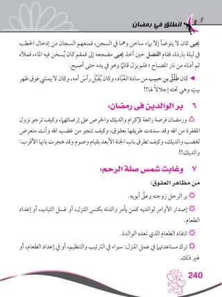 ‫رمضان‬ ‫في‬ ‫انطلق‬
240
‫احلطب‬ ‫إدخال‬ ‫من‬ ‫السجان‬ ‫فمنعهم‬ ،‫السجن‬ ‫يف‬ ‫ومها‬ ‫ساخن‬ ‫بامء‬ ‫إال‬ ‫يتوضأ‬ ‫ال‬ ‫كان‬ ‫حييى‬
‫فمأله‬ ،‫املاء‬ ‫فيه‬ ‫سخن‬ُ‫ي‬ ‫كان‬ ‫قمقم‬ ‫إىل‬ ‫مضجعه‬ ‫حييى‬ ‫أخذ‬ ‫حني‬ ‫الفضل‬ ‫فقام‬ ،‫باردة‬ ‫ليلة‬ ‫يف‬
.‫أصبح‬ ‫حتى‬ ‫يده‬ ‫يف‬ ‫وهو‬ ً‫ما‬‫قائ‬ ‫يزل‬ ‫فلم‬ ‫؛‬ ‫املصباح‬ ‫نار‬ ‫من‬ ‫أدناه‬ ‫ثم‬
‫ظهر‬‫فوق‬‫يميش‬‫ال‬‫وكان‬،‫أمه‬ َ‫رأس‬ َ‫ل‬ِّ‫ب‬َ‫ق‬ُ‫ي‬‫وكان‬،‫اد‬َّ‫ب‬ُ‫ع‬‫ال‬‫سادة‬‫من‬‫حبيب‬‫بن‬ ُ‫ق‬ْ‫ل‬َ‫ط‬‫كان‬◄
!!‫هلا‬ ً‫ال‬‫إجال‬ ‫حتته‬ ‫وهي‬ ٍ‫بيت‬
66:‫رمضان‬ ‫فى‬ ‫الوالدين‬ ‫بر‬
‫نزول‬‫ترجو‬‫وكيف‬،‫إرضائهام‬‫عىل‬‫واحلرص‬‫والديك‬‫إلكرام‬‫رائعة‬‫فرصة‬‫ورمضان‬
‫متعرض‬ ‫وأنت‬ ‫اهلل‬ ‫غضب‬ ‫من‬ ‫تنجو‬ ‫وكيف‬ ،‫بعقوق‬ ‫طريقها‬ ‫سددت‬ ‫وقد‬ ‫اهلل‬ ‫من‬ ‫املغفرة‬
:‫األقرب‬‫باهبا‬‫هجرت‬‫وقد‬‫وصوم‬‫بقيام‬‫األبعد‬‫اجلنة‬‫باب‬‫تطرق‬‫وكيف‬،‫والديك‬‫لغضب‬
!!‫والديك‬
77:‫الرحم‬ ‫صلة‬ ‫شمس‬ ‫وغابت‬
:‫العقوق‬ ‫مظاهر‬ ‫من‬
.‫أبويه‬ َّ‫وعق‬ ‫زوجته‬ ‫الرجل‬ ‫بر‬ ☼
‫إعداد‬ ‫أو‬ ،‫الثياب‬ ‫غسل‬ ‫أو‬ ،‫املنزل‬ ‫بكنس‬ ‫والدته‬ ‫يأمر‬ ‫كمن‬ ‫لوالديه‬ ‫األوامر‬ ‫إصدار‬ ☼
.‫الطعام‬
.‫الوالدة‬ ‫تعده‬ ‫الذي‬ ‫الطعام‬ ‫انتقاد‬ ☼
‫أو‬ ،‫الطعام‬ ‫إعداد‬ ‫يف‬ ‫أو‬ ،‫والتنظيم‬ ‫الرتتيب‬ ‫يف‬ ‫سواء‬ :‫املنزل‬ ‫عمل‬ ‫يف‬ ‫مساعدهتام‬ ‫ترك‬ ☼
.‫ذلك‬ ‫غري‬
 