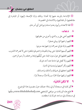 ‫رمضان‬ ‫في‬ ‫انطلق‬
241
‫إىل‬ ‫املبادرة‬ ‫أو‬ ،‫إليهام‬ ‫اإلصغاء‬ ‫برتك‬ ‫وذلك‬ :‫حتدثا‬ ‫إذا‬ ‫عنهام‬ ‫بالوجه‬ ‫اإلشاحة‬ ☼
.‫اخلصومة‬ ‫يف‬ ‫واالشتداد‬ ،‫جمادلتهام‬ ‫أو‬ ،‫مقاطعتهام‬
.‫هام‬ ‫أمر‬ ‫أي‬ ‫قبل‬ ‫استشارهتام‬ ‫وعدم‬ ‫برأهيام‬ ‫االعتداد‬ ‫قلة‬ ☼
88:‫دعاء‬
.‫عقوقهام‬ ‫من‬ ‫وأجرين‬ ‫والدي‬ ‫بر‬ ‫عىل‬ ‫أعني‬ ‫اللهم‬ ◙
.‫ا‬ً‫صغري‬ ‫ربياين‬ ‫كام‬ ‫ارمحهام‬ ‫اللهم‬ ◙
.‫موهتام‬ ‫بعد‬ ‫وارمحهام‬ ‫عمرمها‬ ‫يف‬ ‫هلام‬ ‫بارك‬ ‫اللهم‬ ◙
.‫الذنوب‬‫ترضمها‬‫ال‬‫حتى‬‫باملغفرة‬‫هلام‬‫واختم‬‫باملعيشة‬‫هينئا‬‫حتى‬‫العافية‬‫ألبسهام‬‫اللهم‬◙
.‫الرامحني‬ ‫أرحم‬ ‫يا‬ ‫برمحتك‬ ‫إياها‬ ‫هام‬ْ‫غ‬ِّ‫ل‬َ‫ب‬ُ‫ت‬ ‫حتى‬ ‫اجلنة‬ ‫دون‬ ‫هول‬ ‫كل‬ ‫اكفلهام‬ ‫اللهم‬ ◙
.‫غريك‬ ‫أحد‬ ‫عند‬ ‫حاجة‬ ‫هلام‬ ‫جتعل‬ ‫وال‬ ‫اللهم‬ ◙
.‫الدنيا‬ ‫يف‬ ‫يتمنياه‬ ‫بام‬ ‫أعينهام‬ ‫وأقر‬ ‫اللهم‬ ◙
.‫وإحسانك‬ ‫وأمانك‬ ‫ضامنك‬ ‫يف‬ ‫اجعلهام‬ ‫اللهم‬ ◙
.‫ا‬ً‫بار‬ ً‫ال‬‫وعم‬ ،‫ا‬ًّ‫دار‬ ‫ا‬ً‫ق‬‫ورز‬ ،‫ا‬ً‫قار‬ ‫ا‬ ً‫عيش‬ ‫ارزقهام‬ ‫اللهم‬ ◙
99:‫ا‬ً‫أناني‬ ‫تكن‬ ‫ال‬
.‫املوضوع‬ ‫هذا‬ ‫مضمون‬ ‫حول‬ ‫عملك‬ ‫زمالء‬ ‫يف‬ ‫أو‬ ‫مسجدك‬ ‫يف‬ ‫كلمة‬ ‫ألق‬ 
‫قها‬ِّ‫ل‬‫وع‬ www.khaledaboshady.com ‫الشخيص‬ ‫موقعي‬ ‫من‬ ‫الورقات‬ ‫هذه‬ ‫اطبع‬ 
.‫استطعت‬ ‫إن‬ ‫غريك‬ ‫مساجد‬ ‫ويف‬ ‫مسجدك‬ ‫يف‬
 