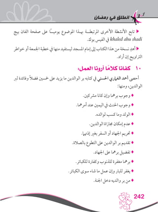 ‫رمضان‬ ‫في‬ ‫انطلق‬
242
‫بيج‬ ‫الفان‬ ‫صفحة‬ ‫عىل‬ ‫ًا‬‫ـ‬‫يوميـ‬ ‫املوضوع‬ ‫هبـذا‬ ‫املرتبطــة‬ ‫األخرى‬ ‫األنشطة‬ ‫تابع‬ 
.‫بوك‬ ‫الفيس‬ ‫يف‬ khaled abu shadi
‫خواطر‬ ‫أو‬ ‫اجلمعة‬ ‫خطبة‬ ‫يف‬ ‫منها‬ ‫ليستفيد‬ ‫املسجد‬ ‫إمام‬ ‫إىل‬ ‫الكتاب‬ ‫هذا‬ ‫من‬ ‫نسخة‬ ِ‫أهد‬ 
.‫أراد‬ ‫إن‬ ‫الرتاويح‬
101:‫العمل‬ ‫أرونا‬ ‫ا‬ ً‫كالم‬ ‫كفانا‬
‫لرب‬ ‫وفائدة‬ ً‫ال‬‫فض‬ ‫مخسني‬ ‫عىل‬ ‫يزيد‬ ‫ما‬ ‫الوالدين‬ ‫بر‬ ‫كتابه‬ ‫يف‬ ‫احلسني‬ ‫الغامري‬ ‫أمحد‬ ‫أحىص‬
:‫ومنها‬ ،‫الوالدين‬
.‫مرشكني‬ ‫كانا‬ ‫وإن‬ ‫برمها‬ ‫وجوب‬ ♦
.‫أمرمها‬ ‫عند‬ ‫اليمني‬ ‫يف‬ ‫احلنث‬ ‫وجوب‬ ♦
.‫لوالده‬ ‫كسب‬ ‫وما‬ ‫الولد‬ ♦
.‫الوالدين‬ ‫جمازاة‬ ‫إمكان‬ ‫عدم‬ ♦
.‫إذهنام‬ ‫بغري‬ ‫السفر‬ ‫أو‬ ‫اجلهاد‬ ‫حتريم‬ ♦
.‫بالصالة‬ ‫التطوع‬ ‫عىل‬ ‫الوالدين‬ ‫بر‬ ‫تقديم‬ ♦
.‫اجلهاد‬ ‫عىل‬ ‫برمها‬ ‫تفضيل‬ ♦
.‫للكبائر‬ ‫وكفارة‬ ‫للذنوب‬ ‫مغفرة‬ ‫برمها‬ ♦
.‫الكبائر‬ ‫سوى‬ ‫شاء‬ ‫ما‬ ‫عمل‬ ‫وإن‬ ‫للبار‬ ‫يغفر‬ ♦
.‫اجلنة‬ ‫دخل‬ ‫والديه‬ ‫بر‬ ‫من‬ ♦
 