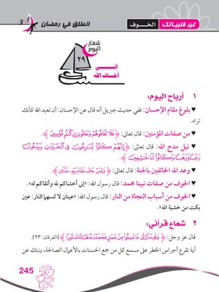 ‫رمضان‬ ‫في‬ ‫انطلق‬
245
11:‫اليوم‬ ‫أرباح‬
‫كأنك‬‫اهلل‬‫تعبد‬‫أن‬:‫اإلحسان‬‫عن‬‫قال‬‫أنه‬‫جربيل‬‫حديث‬‫ففي‬:‫اإلحسان‬‫مقام‬‫بلوغ‬♥
.‫تراه‬
.‫ﮊ‬‫ﭫﭬ‬‫ﭪ‬‫ﭩ‬‫ﭨ‬‫ﭧ‬‫ﮋ‬ :‫تعاىل‬ ‫قال‬ :‫املؤمنني‬ ‫صفات‬ ‫من‬ ♥
‫ﯫ‬ ‫ﯪ‬‫ﯩ‬‫ﯨ‬‫ﯧ‬‫ﯦ‬‫ﮋ‬ :‫تعاىل‬ ‫قال‬ :‫اهلل‬ ‫مدح‬ ‫نيل‬ ♥
.‫ﮊ‬‫ﯱ‬‫ﯰ‬‫ﯯ‬‫ﯭ‬‫ﯬ‬
.‫ﮊ‬‫ﭳ‬‫ﭲ‬‫ﭱ‬‫ﭰ‬‫ﭯ‬‫ﮋ‬ :‫تعاىل‬ ‫قال‬ :‫باجلنة‬ ‫اخلائفني‬ ‫اهلل‬ ‫وعد‬ ♥
.»‫له‬ ‫وأتقاكم‬ ‫هلل‬ ‫أخشاكم‬ ‫«إين‬ :‫اهلل‬ ‫رسول‬ ‫قال‬ :‫حممد‬ ‫نبينا‬ ‫صفات‬ ‫من‬ ‫اخلوف‬ ♥
‫عني‬ :‫النار‬ ‫متسهام‬ ‫ال‬ ‫«عينان‬ :‫اهلل‬ ‫رسول‬ ‫قال‬ :‫النار‬ ‫من‬ ‫النجاة‬ ‫أسباب‬ ‫من‬ ‫اخلوف‬ ♥
.»‫اهلل‬ ‫خشية‬ ‫من‬ ‫بكت‬
22:‫قرآني‬ ‫شعاع‬
.]23 :‫[الفرقان‬ ‫ﭺﮊ‬‫ﭹ‬‫ﭸ‬‫ﭷ‬‫ﭶ‬‫ﭵ‬‫ﭴ‬ ‫ﭳ‬‫ﮋﭲ‬ :‫وجل‬ ‫عز‬ ‫قال‬
‫عن‬ ‫ينبئك‬ ،‫الصاحلة‬ ‫باألعامل‬ ‫احلسنات‬ ‫مجع‬ ‫من‬ ‫كل‬ ‫مسمع‬ ‫عىل‬ ‫اخلطر‬ ‫أجراس‬ ‫تقرع‬ ‫آية‬
‫شعار‬
‫اليوم‬
‫إنــــــــي‬
‫اهلل‬ ‫أخـــاف‬
29
‫قلبيـاتك‬ ‫غير‬‫اخلــــوف‬
 