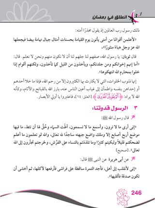 ‫رمضان‬ ‫في‬ ‫انطلق‬
246
:‫أمته‬ ‫ا‬ً‫حمذر‬ ‫يقول‬ ‫إذ‬ ‫العاملني‬ ‫رب‬ ‫رسول‬ ‫ذلك‬
‫فيجعلها‬ ‫بيضا‬ ‫هتامة‬ ‫جبال‬ ‫أمثال‬ ‫بحسنات‬ ‫القيامة‬ ‫يوم‬ ‫يأتون‬ ‫أمتى‬ ‫من‬ ‫ا‬ً‫أقوام‬ ‫«ألعلمن‬
،»‫ا‬ً‫منثور‬ ً‫هباء‬ ‫وجل‬ ‫عز‬ ‫اهلل‬
:‫قال‬ .‫نعلم‬ ‫ال‬ ‫ونحن‬ ‫منهم‬ ‫نكون‬ ‫ال‬ ‫أن‬ ‫لنا‬ ‫جلهم‬ ‫لنا‬ ‫صفهم‬ ،‫اهلل‬ ‫رسول‬ ‫يا‬ :‫ثوبان‬ ‫قال‬
‫إذا‬ ‫أقوام‬ ‫ولكنهم‬ ،‫تأخذون‬ ‫كام‬ ‫الليل‬ ‫من‬ ‫ويأخذون‬ ،‫جلدتكم‬ ‫ومن‬ ‫إخوانكم‬ ‫إهنم‬ ‫«أما‬
.»‫انتهكوها‬ ‫اهلل‬ ‫بمحارم‬ ‫خلوا‬
‫أحدهم‬‫خال‬‫ما‬‫فإذا‬،‫اهلل‬‫رحم‬‫من‬‫إال‬‫الكثريون‬‫هبا‬‫يكرتث‬‫ال‬‫التي‬،‫اخللوات‬‫ذنوب‬‫إهنا‬
‫وكأنه‬ ،‫واآلثام‬ ‫بالقبائح‬ ‫اهلل‬ ‫بارز‬ ،‫عنه‬ ‫الناس‬ ‫أعني‬ ‫غياب‬ ‫إىل‬ ‫واطمأن‬ ‫بنفسه‬ ‫إحداهن‬ ‫أو‬
.‫األبصار‬ ‫أويل‬ ‫يا‬ ‫فاعتربوا‬ ،]14 :‫[العلق‬ ‫ﮊ‬‫ﯞ‬‫ﯝ‬‫ﯜ‬‫ﯛ‬‫ﯚ‬‫ﮋ‬:‫يراه‬ ‫ال‬ ‫اهلل‬
33:‫قدوتنا‬ ‫الرسول‬
:‫ﷺ‬ ‫اهلل‬ ‫رسول‬ ‫قال‬ 
‫فيها‬ ‫ما‬ ،‫تئط‬ ‫أن‬ ‫هلا‬ َّ‫ق‬ ُ‫وح‬ ‫السامء‬ ‫ت‬ّ‫ط‬‫أ‬ ،‫تسمعون‬ ‫ال‬ ‫ما‬ ‫وأسمع‬ ،‫ترون‬ ‫ال‬ ‫ما‬ ‫أرى‬ ‫«إنى‬
‫أعلم‬ ‫ما‬ ‫تعلمون‬ ‫لو‬ ‫واهلل‬ ،‫تعاىل‬ ‫هلل‬ ‫ا‬ ً‫ساجد‬ ‫جبهته‬ ‫واضع‬ ‫وملك‬ ‫إال‬ ‫أصابع‬ ‫أربع‬ ‫موضع‬
‫اهلل‬ ‫إىل‬ ‫جتأرون‬ ‫وخلرجتم‬ ،‫ش‬ ُ‫الفر‬ ‫عىل‬ ‫بالنساء‬ ‫تلذذتم‬ ‫وما‬ ‫ا‬ً‫كثري‬ ‫ولبكيتم‬ ً‫ال‬‫قلي‬ ‫لضحكتم‬
]‫[صحيح‬ .»‫تعاىل‬
:‫قال‬ ‫ﷺ‬ ‫النبى‬ ‫عن‬ ‫هريرة‬ ‫أبى‬ ‫عن‬ 
‫أن‬ ‫أخشى‬ ‫ثم‬ ،‫آلكلها‬ ‫فأرفعها‬ ‫فراشى‬ ‫عىل‬ ‫ساقطة‬ ‫التمرة‬ ‫فأجد‬ ،‫أهىل‬ ‫إىل‬ ‫ألنقلب‬ ‫«إنى‬
.»‫فألقيها‬ ‫صدقة‬ ‫تكون‬
 