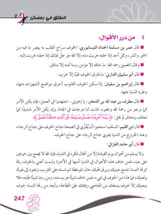 ‫رمضان‬ ‫في‬ ‫انطلق‬
247
44:‫األقوال‬ ‫درر‬ ‫من‬
‫من‬ ‫فيه‬ ‫ما‬ ‫يبرص‬ ‫به‬ ‫القلب‬ ‫رساج‬ ‫اخلوف‬ :‫النيسابوري‬ ‫احلداد‬ ‫مسلمة‬ ‫بن‬ ‫عمر‬ ‫قال‬ 
.‫إليه‬ ‫هربت‬ ‫خفته‬ ‫إذا‬ ‫فإنك‬ ّ‫جل‬ ‫عز‬ ‫اهلل‬ ‫إال‬ ،‫منه‬ ‫هربت‬ ‫خفته‬ ‫إذا‬ ‫أحد‬ ‫وكل‬ ،‫والرش‬ ‫اخلري‬
.‫منافق‬ ‫إال‬ ‫أمنه‬ ‫وما‬ ،‫مؤمن‬ ‫إال‬ ‫خافه‬ ‫ما‬ :‫اهلل‬ ‫رمحه‬ ‫احلسن‬ ‫وقال‬ 
.‫خرب‬ ‫إال‬ ‫ا‬ً‫ب‬‫قل‬ ‫اخلوف‬ ‫فارق‬ ‫ما‬ :‫الدارين‬ ‫سليامن‬ ‫أبو‬ ‫قال‬ 
،‫منها‬ ‫الشهوات‬ ‫مواضع‬ ‫أحرق‬ ‫القلوب‬ ‫اخلوف‬ ‫سكن‬ ‫إذا‬ :‫سفيان‬ ‫بن‬ ‫إبراهيم‬ ‫قال‬ 
.‫عنها‬ ‫الدنيا‬ ‫وطرد‬
‫األمر‬ ‫يكن‬ ‫فإن‬ ،‫العمل‬ ‫يف‬ ‫اجتهدوا‬ ..‫إخويت‬ ‫يا‬ :‫الشخري‬ ‫بن‬ ‫اهلل‬ ‫عبد‬ ‫بن‬ ‫مطرف‬ ‫قال‬ 
‫كام‬ ‫ا‬ً‫شديد‬ ‫األمر‬ ‫يكن‬ ‫وإن‬ ،‫اجلنة‬ ‫يف‬ ‫درجات‬ ‫لنا‬ ‫كانت‬ ،‫وعفوه‬ ‫اهلل‬ ‫رمحة‬ ‫من‬ ‫نرجو‬ ‫كام‬
.‫ﮊ‬‫ﯥ‬‫ﯤ‬‫ﯣ‬‫ﯢ‬‫ﯡ‬‫ﯠ‬‫ﯟ‬‫ﯞ‬‫ﮋ‬ :‫نقل‬ ‫مل‬ ‫ونحاذر‬ ‫نخاف‬
،‫الرجاء‬‫جناح‬‫عىل‬‫اخلوف‬‫جناح‬‫الصحة‬‫يف‬‫ي‬ِّ‫و‬َ‫ق‬ُ‫ي‬‫أن‬‫استحبوا‬‫السلف‬:‫القيم‬‫ابن‬‫قال‬
.‫اخلوف‬ ‫جناح‬ ‫عىل‬ ‫الرجاء‬ ‫جناح‬ ‫يقوي‬ ‫الدنيا‬ ‫من‬ ‫اخلروج‬ ‫وعند‬
:‫الغزايل‬ ‫حامد‬ ‫أبو‬ ‫قال‬ 
‫خوفني‬‫بني‬‫جيمع‬‫ال‬‫اهلل‬‫فإن‬،‫الدنيا‬‫يف‬‫فكره‬‫أطال‬‫من‬‫إال‬‫القيامة‬‫يوم‬‫أهوال‬‫من‬‫يسلم‬‫وال‬
‫رقة‬ ‫باخلوف‬ ‫أعني‬ ‫ولست‬ ‫اآلخرة‬ ‫يف‬ ‫أمنها‬ ‫الدنيا‬ ‫يف‬ ‫األهوال‬ ‫هذه‬ ‫خاف‬ ‫فمن‬ ،‫عبد‬ ‫عىل‬
‫هلوك‬‫إىل‬‫وتعود‬،‫القرب‬‫عىل‬‫تنساه‬‫ثم‬‫املوعظة‬‫حال‬‫قلبك‬‫ويرق‬‫عينيك‬‫تدمع‬‫النساء‬‫كرقة‬
‫فال‬،‫طلبه‬‫ا‬ً‫ئ‬‫شي‬‫رجا‬‫ومن‬،‫منه‬‫هرب‬‫ا‬ً‫ئ‬‫شي‬‫خاف‬‫فمن‬،‫يشء‬‫يف‬‫اخلوف‬‫من‬‫هذا‬‫فام‬،‫ولعبك‬
‫خوف‬ ‫النساء‬ ‫رقة‬ ‫من‬ ‫وأبعد‬ ،‫الطاعة‬ ‫عىل‬ ‫وحيثك‬ ‫املعايص‬ ‫من‬ ‫يمنعك‬ ‫خوف‬ ‫إال‬ ‫ينجيك‬
 