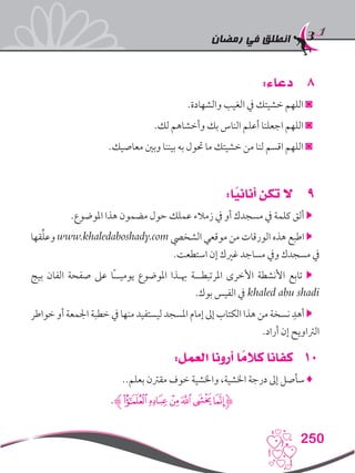 ‫رمضان‬ ‫في‬ ‫انطلق‬
250
88:‫دعاء‬
.‫والشهادة‬ ‫الغيب‬ ‫يف‬ ‫خشيتك‬ ‫اللهم‬ ◙
.‫لك‬ ‫وأخشاهم‬ ‫بك‬ ‫الناس‬ ‫أعلم‬ ‫اجعلنا‬ ‫اللهم‬ ◙
.‫معاصيك‬ ‫وبني‬ ‫بيننا‬ ‫به‬ ‫حتول‬ ‫ما‬ ‫خشيتك‬ ‫من‬ ‫لنا‬ ‫اقسم‬ ‫اللهم‬ ◙
99:‫ا‬ً‫أناني‬ ‫تكن‬ ‫ال‬
.‫املوضوع‬ ‫هذا‬ ‫مضمون‬ ‫حول‬ ‫عملك‬ ‫زمالء‬ ‫يف‬ ‫أو‬ ‫مسجدك‬ ‫يف‬ ‫كلمة‬ ‫ألق‬ 
‫قها‬ِّ‫ل‬‫وع‬ www.khaledaboshady.com ‫الشخيص‬ ‫موقعي‬ ‫من‬ ‫الورقات‬ ‫هذه‬ ‫اطبع‬ 
.‫استطعت‬ ‫إن‬ ‫غريك‬ ‫مساجد‬ ‫ويف‬ ‫مسجدك‬ ‫يف‬
‫بيج‬ ‫الفان‬ ‫صفحة‬ ‫عىل‬ ‫ًا‬‫ـ‬‫يوميـ‬ ‫املوضوع‬ ‫هبـذا‬ ‫املرتبطــة‬ ‫األخرى‬ ‫األنشطة‬ ‫تابع‬ 
.‫بوك‬ ‫الفيس‬ ‫يف‬ khaled abu shadi
‫خواطر‬ ‫أو‬ ‫اجلمعة‬ ‫خطبة‬ ‫يف‬ ‫منها‬ ‫ليستفيد‬ ‫املسجد‬ ‫إمام‬ ‫إىل‬ ‫الكتاب‬ ‫هذا‬ ‫من‬ ‫نسخة‬ ِ‫أهد‬ 
.‫أراد‬ ‫إن‬ ‫الرتاويح‬
101:‫العمل‬ ‫أرونا‬ ‫ا‬ ً‫كالم‬ ‫كفانا‬
..‫بعلم‬ ‫مقرتن‬ ‫خوف‬ ‫واخلشية‬ ،‫اخلشية‬ ‫درجة‬ ‫إىل‬ ‫سأصل‬ ♦
.‫ﮊ‬‫ﯣ‬‫ﯢ‬‫ﯡ‬‫ﯠ‬‫ﯟ‬‫ﯞ‬‫ﮋ‬
 
