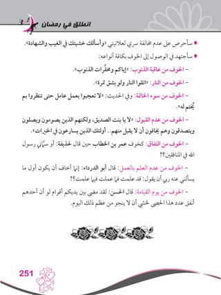 ‫رمضان‬ ‫في‬ ‫انطلق‬
251
.»‫والشهادة‬ ‫الغيب‬ ‫يف‬ ‫خشيتك‬ ‫«وأسألك‬ ‫لعالنيتي‬ ‫رسي‬ ‫خمالفة‬ ‫عدم‬ ‫عىل‬ ‫سأحرص‬ ♦
:‫أنواعه‬ ‫بكافة‬ ‫اخلوف‬ ‫إىل‬ ‫الوصول‬ ‫يف‬ ‫سأجتهد‬ ♦
.»‫الذنوب‬ ‫رات‬ِّ‫ق‬‫وحم‬ ‫«إياكم‬ :‫الذنوب‬ ‫عاقبة‬ ‫من‬ ‫اخلوف‬ -
.»‫مترة‬ ‫بشق‬ ‫ولو‬ ‫النار‬ ‫«اتقوا‬ :‫النار‬ ‫من‬ ‫اخلوف‬ -
‫بم‬ ‫تنظروا‬ ‫حتى‬ ‫عامل‬ ‫بعمل‬ ‫تعجبوا‬ ‫«ال‬ :‫احلديث‬ ‫ويف‬ :‫اخلامتة‬ ‫سوء‬ ‫من‬ ‫اخلوف‬ -
.»‫له‬ ‫يخُتم‬
‫ويصلون‬ ‫يصومون‬ ‫الذين‬ ‫ولكنهم‬ ،‫الصديق‬ ‫بنت‬ ‫يا‬ ‫«ال‬ :‫القبول‬ ‫عدم‬ ‫من‬ ‫اخلوف‬ -
.»‫اخلريات‬ ‫يف‬ ‫يسارعون‬ ‫الذين‬ ‫أولئك‬ ..‫منهم‬ ‫يقبل‬ ‫ال‬ ‫أن‬ ‫خيافون‬ ‫وهم‬ ‫ويتصدقون‬
‫رسول‬ ‫ين‬َّ‫ما‬‫س‬ ‫أو‬ :‫حلذيفة‬ ‫قال‬ ‫حني‬ ‫اخلطاب‬ ‫بن‬ ‫عمر‬ ‫كخوف‬ :‫النفاق‬ ‫من‬ ‫اخلوف‬ -
!‫املنافقني؟‬ ‫يف‬ ‫اهلل‬
‫ما‬ ‫أول‬ ‫يكون‬ ‫أن‬ ‫أخاف‬ ‫إنام‬ :‫الدرداء‬ ‫أبو‬ ‫قال‬ :‫بالعمل‬ ‫العلم‬ ‫عدم‬ ‫من‬ ‫اخلوف‬ -
!‫علمت؟‬ ‫فيام‬ ‫عملت‬ ‫فام‬ ‫علمت‬ ‫قد‬ :‫يقول‬ ‫أن‬ ‫ريب‬ ‫عنه‬ ‫يسألني‬
‫أحدهم‬ ‫أن‬ ‫لو‬ ‫أقوام‬ ‫يديكم‬ ‫بني‬ ‫مىض‬ ‫لقد‬ :‫احلسن‬ ‫قال‬ :‫القيامة‬ ‫يوم‬ ‫من‬ ‫اخلوف‬ -
.‫اليوم‬ ‫ذلك‬ ‫عظم‬ ‫من‬ ‫ينجو‬ ‫ال‬ ‫أن‬ ‫خليش‬ ‫احلىص‬ ‫هذا‬ ‫عدد‬ ‫أنفق‬
 