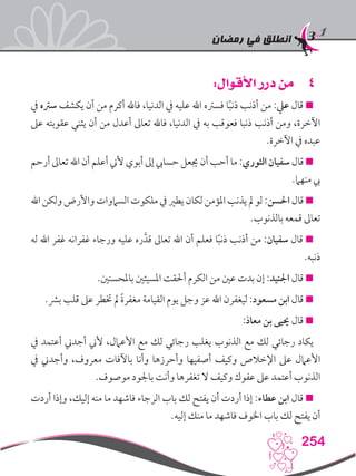 ‫رمضان‬ ‫في‬ ‫انطلق‬
254
44:‫األقوال‬ ‫درر‬ ‫من‬
‫يف‬ ‫سرته‬ ‫يكشف‬ ‫أن‬ ‫من‬ ‫أكرم‬ ‫فاهلل‬ ،‫الدنيا‬ ‫يف‬ ‫عليه‬ ‫اهلل‬ ‫فسرته‬ ‫ا‬ً‫ب‬‫ذن‬ ‫أذنب‬ ‫من‬ :‫عيل‬ ‫قال‬ 
‫عىل‬ ‫عقوبته‬ ‫يثني‬ ‫أن‬ ‫من‬ ‫أعدل‬ ‫تعاىل‬ ‫فاهلل‬ ،‫الدنيا‬ ‫يف‬ ‫به‬ ‫فعوقب‬ ‫ذنبا‬ ‫أذنب‬ ‫ومن‬ ،‫اآلخرة‬
.‫اآلخرة‬ ‫يف‬ ‫عبده‬
‫أرحم‬ ‫تعاىل‬ ‫اهلل‬ ‫أن‬ ‫أعلم‬ ‫ألين‬ ‫أبوي‬ ‫إىل‬ ‫حسايب‬ ‫جيعل‬ ‫أن‬ ‫أحب‬ ‫ما‬ :‫الثوري‬ ‫سفيان‬ ‫قال‬ 
.‫منهام‬ ‫يب‬
‫اهلل‬ ‫ولكن‬ ‫واألرض‬ ‫الساموات‬ ‫ملكوت‬ ‫يف‬ ‫يطري‬ ‫لكان‬ ‫املؤمن‬ ‫يذنب‬ ‫مل‬ ‫لو‬ :‫احلسن‬ ‫قال‬ 
.‫بالذنوب‬ ‫قمعه‬ ‫تعاىل‬
‫له‬ ‫اهلل‬ ‫غفر‬ ‫غفرانه‬ ‫ورجاء‬ ‫عليه‬ ‫ره‬َّ‫قد‬ ‫تعاىل‬ ‫اهلل‬ ‫أن‬ ‫فعلم‬ ‫ا‬ً‫ب‬‫ذن‬ ‫أذنب‬ ‫من‬ :‫سفيان‬ ‫قال‬ 
.‫ذنبه‬
.‫باملحسنني‬ ‫املسيئني‬ ‫أحلقت‬ ‫الكرم‬ ‫من‬ ‫عني‬ ‫بدت‬ ‫إن‬ :‫اجلنيد‬ ‫قال‬ 
‫‏‬.‫‏‬‫رش‬‫ب‬ ‫قلب‬ ‫عىل‬ ‫ختطر‬ ‫مل‬ ً‫ة‬‫مغفر‬ ‫القيامة‬ ‫يوم‬ ‫وجل‬ ‫عز‬ ‫اهلل‬ ‫ليغفرن‬ ‫‏‬:‫‏‬‫د‬‫مسعو‬ ‫ابن‬ ‫قال‬ 
:‫معاذ‬ ‫بن‬ ‫حييى‬ ‫قال‬ 
‫يف‬ ‫أعتمد‬ ‫أجدين‬ ‫ألين‬ ،‫األعامل‬ ‫مع‬ ‫لك‬ ‫رجائي‬ ‫يغلب‬ ‫الذنوب‬ ‫مع‬ ‫لك‬ ‫رجائي‬ ‫يكاد‬
‫يف‬ ‫وأجدين‬ ،‫معروف‬ ‫باآلفات‬ ‫وأنا‬ ‫وأحرزها‬ ‫أصفيها‬ ‫وكيف‬ ‫اإلخالص‬ ‫عىل‬ ‫األعامل‬
.‫موصوف‬ ‫باجلود‬ ‫وأنت‬ ‫تغفرها‬ ‫ال‬ ‫وكيف‬ ‫عفوك‬ ‫عىل‬ ‫أعتمد‬ ‫الذنوب‬
‫أردت‬ ‫وإذا‬ ،‫إليك‬ ‫منه‬ ‫ما‬ ‫فاشهد‬ ‫الرجاء‬ ‫باب‬ ‫لك‬ ‫يفتح‬ ‫أن‬ ‫أردت‬ ‫إذا‬ :‫عطاء‬ ‫ابن‬ ‫قال‬ 
.‫إليه‬ ‫منك‬ ‫ما‬ ‫فاشهد‬ ‫اخلوف‬ ‫باب‬ ‫لك‬ ‫يفتح‬ ‫أن‬
 