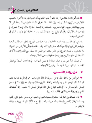 ‫رمضان‬ ‫في‬ ‫انطلق‬
255
‫والقلب‬ ،‫اآلخرة‬ ‫مزرعة‬ ‫الدنيا‬ ‫أن‬ ‫القلوب‬ ‫أرباب‬ ‫علم‬ ‫وقد‬ :‫املقديس‬ ‫قدامة‬ ‫أبو‬ ‫قال‬ 
‫ال‬ ‫التي‬ ‫السبخة‬ ‫كاألرض‬ ‫بالدنيا‬ ‫املستغرق‬ ‫القلب‬ ‫وإن‬ ،‫فيه‬ ‫كالبذر‬ ‫واإليامن‬ ،‫كاألرض‬
‫زرع‬ ‫ينمو‬ ‫وال‬ ،‫زرع‬ ‫ما‬ ‫إال‬ ‫أحد‬ ‫حيصد‬ ‫وال‬ ،‫احلصاد‬ ‫يوم‬ ‫هو‬ ‫القيامة‬ ‫ويوم‬ ،‫‏‬‫ر‬‫البذ‬ ‫فيها‬ ‫ينمو‬
‫ىف‬ ‫البذر‬ ‫ينمو‬ ‫ال‬ ‫كام‬ ‫أخالقه‬ ‫وسوء‬ ‫القلب‬ ‫خبث‬ ‫مع‬ ‫ينفع‬ ‫أن‬ َّ‫وقل‬ ،‫اإليامن‬ ‫بذر‬ ‫من‬ ‫إال‬
.‫السبخة‬ ‫األرض‬
‫أرضا‬ ‫طلب‬ ‫من‬ ‫فكل‬ ،‫الزرع‬ ‫صاحب‬ ‫برجاء‬ ‫املغفرة‬ ‫العبد‬ ‫رجاء‬ ‫يقاس‬ ‫أن‬ ‫فينبغي‬
‫الشوك‬ ‫من‬ ‫األرض‬ ‫ى‬َّ‫ق‬‫ون‬ ،‫احلاجة‬ ‫وقت‬ ‫املاء‬ ‫إليها‬ ‫ساق‬ ‫ثم‬ ،‫ا‬ً‫جيد‬ ‫ا‬ً‫بذر‬ ‫فيها‬ ‫وألقى‬ ،‫طيبة‬
‫واآلفات‬ ‫الصواعق‬ ‫دفع‬ ‫تعاىل‬ ‫اهلل‬ ‫فضل‬ ‫من‬ ‫ينتظر‬ ‫جلس‬ ‫ثم‬ ،‫الزرع‬ ‫يفسد‬ ‫وما‬ ‫واحلشيش‬
‫‏‬.‫‏‬‫ء‬‫رجا‬ ‫انتظاره‬ ‫يسمى‬ ‫فهذا‬ ،‫غايته‬ ‫ويبلغ‬ ‫الزرع‬ ‫يتم‬ ‫أن‬ ‫إىل‬ ‫املفسدة‬
‫انتظر‬‫ثم‬،ً‫ال‬‫أص‬‫يتعاهدها‬‫ومل‬‫املاء‬‫إليها‬‫يصل‬‫ال‬‫مرتفعة‬‫صلبة‬‫سبخة‬‫أرض‬‫ىف‬‫بذر‬‫إن‬‫أما‬
‫‏‬.‫‏‬‫ء‬‫رجا‬ ‫ال‬ ‫ا‬ً‫وغرور‬ ‫ا‬ً‫ق‬‫مح‬ ‫انتظاره‬ ‫يسمى‬ ‫فهذا‬ ،‫احلصاد‬
55:‫القصص‬ ‫روائع‬ ‫من‬
‫كيف‬ :‫فقال‬ ‫املوت‬ ‫يف‬ ‫وهو‬ ‫شاب‬ ‫عىل‬ ‫ﷺ‬ ‫اهلل‬ ‫رسول‬ ‫دخل‬ :‫قال‬ ‫مالك‬ ‫بن‬ ‫أنس‬ ‫عن‬ ◄
‫جيتمعان‬ ‫«ال‬ :‫ﷺ‬ ‫اهلل‬ ‫رسول‬ ‫فقال‬ ،‫ذنويب‬ ‫وأخاف‬ ‫اهلل‬ ‫رسول‬ ‫يا‬ ‫اهلل‬ ‫أرجو‬ :‫قال‬ ‫جتدك؟‬
‫اهلل‬ ‫أعطاه‬ ‫إال‬ )‫االحتضار‬ ‫(يعني‬ ‫املوطن‬ ‫هذا‬ ‫مثل‬ ‫يف‬ ‫عبد‬ ‫قلب‬ ‫يف‬ )‫والرجاء‬ ‫اخلوف‬ ‫(يعني‬
]‫[حسن‬ .»‫خياف‬ ‫الذي‬ ‫من‬ ‫نه‬َّ‫وأم‬ ‫يرجو‬ ‫الذي‬
‫ركبتيه‬ ‫عىل‬ ٍ‫جاث‬ ‫وهو‬ ‫عرفة‬ ‫عشية‬ ‫الثوري‬ ‫سفيان‬ ‫إىل‬ ‫جئت‬ :‫املبارك‬ ‫بن‬ ‫اهلل‬ ‫عبد‬ ‫قال‬ ◄
‫اهلل‬ ‫أن‬ ‫يظن‬ ‫الذي‬ :‫قال‬ !‫؟‬ً‫ال‬‫حا‬ ‫اجلمع‬ ‫هذا‬ ‫أسوأ‬ ‫من‬ :‫له‬ ‫فقلت‬ ،)‫(الدموع‬ ‫تذرفان‬ ‫وعيناه‬
.‫له‬ ‫يغفر‬ ‫ال‬
 