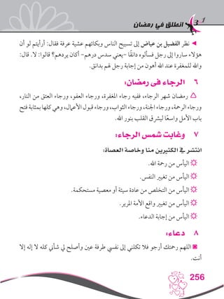 ‫رمضان‬ ‫في‬ ‫انطلق‬
256
‫أن‬ ‫لو‬ ‫أرأيتم‬ :‫فقال‬ ‫عرفة‬ ‫عشية‬ ‫وبكائهم‬ ‫الناس‬ ‫تسبيح‬ ‫إىل‬ ‫عياض‬ ‫بن‬ ‫الفضيل‬ ‫نظر‬ ◄
:‫قال‬ .‫ال‬ :‫قالوا‬ ‫يردهم؟‬ ‫أكان‬ -‫درهم‬ ‫سدس‬ ‫-يعني‬ ‫ا‬ً‫ق‬‫دان‬ ‫فسألوه‬ ‫رجل‬ ‫إىل‬ ‫ساروا‬ ‫هؤالء‬
.‫بدانق‬ ‫هلم‬ ‫رجل‬ ‫إجابة‬ ‫من‬ ‫أهون‬ ‫اهلل‬ ‫عند‬ ‫للمغفرة‬ ‫واهلل‬
66:‫رمضان‬ ‫فى‬ ‫الرجاء‬
،‫النار‬ ‫من‬ ‫العتق‬ ‫ورجاء‬ ،‫العفو‬ ‫ورجاء‬ ،‫املغفرة‬ ‫رجاء‬ ‫ففيه‬ ،‫الرجاء‬ ‫شهر‬ ‫رمضان‬ 
‫فتح‬‫بمثابة‬‫كلها‬‫وهي‬،‫األعامل‬‫قبول‬‫ورجاء‬،‫الثواب‬‫ورجاء‬،‫اجلنة‬‫ورجاء‬،‫الرمحة‬‫ورجاء‬
.‫اهلل‬ ‫بنور‬ ‫القلب‬ ‫ليرشق‬ ‫ا‬ً‫ع‬‫واس‬ ‫األمل‬ ‫باب‬
77:‫الرجاء‬ ‫شمس‬ ‫وغابت‬
:‫العصاة‬ ‫وخاصة‬ ‫منا‬ ‫الكثريين‬ ‫يف‬ ‫انتشر‬
.‫اهلل‬ ‫رمحة‬ ‫من‬ ‫اليأس‬ ☼
.‫النفس‬ ‫تغيري‬ ‫من‬ ‫اليأس‬ ☼
.‫مستحكمة‬ ‫معصية‬ ‫أو‬ ‫سيئة‬ ‫عادة‬ ‫من‬ ‫التخلص‬ ‫من‬ ‫اليأس‬ ☼
.‫املرير‬ ‫األمة‬ ‫واقع‬ ‫تغيري‬ ‫من‬ ‫اليأس‬ ☼
.‫الدعاء‬ ‫إجابة‬ ‫من‬ ‫اليأس‬ ☼
88:‫دعاء‬
‫إال‬ ‫إله‬ ‫ال‬ ‫كله‬ ‫شأين‬ ‫يل‬ ‫وأصلح‬ ‫عني‬ ‫طرفة‬ ‫نفيس‬ ‫إىل‬ ‫تكلني‬ ‫فال‬ ‫أرجو‬ ‫رمحتك‬ ‫اللهم‬ ◙
.‫أنت‬
 