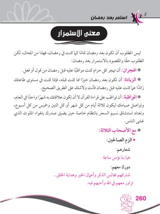 ‫رمضان‬ ‫بعد‬ ‫استمر‬
260
‫االستمرار‬ ‫معنى‬
‫لكن‬ ،‫املحال‬ ‫من‬ ‫فهذا‬ ،‫رمضان‬ ‫يف‬ ‫كنت‬ ‫كام‬ ‫ا‬ً‫م‬‫متا‬ ‫رمضان‬ ‫بعد‬ ‫تكون‬ ‫أن‬ ‫املطلوب‬ ‫ليس‬
:‫رمضان‬ ‫بعد‬ ‫باالستمرار‬ ‫واملقصود‬ ‫ا‬ً‫ق‬‫ح‬ ‫املطلوب‬
.‫فعل‬ ‫أو‬ ‫قول‬ ‫من‬ ‫رمضان‬ ‫قبل‬ ‫عليه‬ ‫ا‬ً‫ب‬‫مواظ‬ ‫كنت‬ ‫حرام‬ ‫كل‬ ‫هتجر‬ ‫أن‬ :‫اهلجران‬ *
‫طاعتك‬ ‫مستوى‬ ‫يف‬ ‫كنت‬ ‫فإذا‬ ،‫قبله‬ ‫كنت‬ ‫مما‬ ‫ا‬ً‫خري‬ ‫رمضان‬ ‫بعد‬ ‫تكون‬ ‫أن‬ :‫الزيادة‬ *
.‫الصحيح‬ ‫الطريق‬ ‫عىل‬ ‫والشك‬ ‫فأنت‬ ‫رمضان‬ ‫قبل‬ ‫عليه‬ ‫كنت‬ ‫عام‬ ‫ا‬ً‫زائد‬
،‫العام‬‫يف‬‫ا‬ً‫واحد‬‫ا‬ ً‫شهر‬‫به‬‫عالقتك‬‫تكون‬‫أن‬‫ال‬‫القرآن‬‫قراءة‬‫عىل‬‫تواظب‬‫أن‬:‫املواظبة‬*
،‫أسبوع‬ ‫كل‬ ‫من‬ ‫ومخيس‬ ‫اثنني‬ ‫كل‬ ‫أو‬ ‫شهر‬ ‫كل‬ ‫من‬ ‫أيام‬ ‫ثالثة‬ ‫ليكون‬ ‫صيامك‬ ‫وتواصل‬
‫الذي‬ ‫امللوث‬ ‫باهلواء‬ ‫صدرك‬ ‫يضيق‬ ‫حني‬ ‫خاصة‬ ‫بانتظام‬ ‫السحر‬ ‫نسيم‬ ‫استنشاق‬ ‫وتعتاد‬
.‫الناس‬ ‫غشى‬
:‫الثالثة‬ ‫األصحاب‬ ‫مع‬ *
:‫الصاحلني‬ ‫الزم‬•
:‫شعارهم‬
‫ساعة‬ ‫نؤمن‬ ‫بنا‬ ‫هيا‬
:‫معهم‬ ‫دورك‬
..‫اخللق‬ ‫وهداية‬ ‫اخلري‬ ‫وأعامل‬ ‫الذكر‬ ‫جمالس‬ ‫شاركهم‬
.‫فيه‬ ‫وأحبهم‬ ‫اهلل‬ ‫يف‬ ‫معهم‬ ‫تزاور‬
 