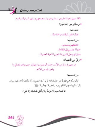 ‫رمضان‬ ‫بعد‬ ‫استمر‬
261
.‫ومهوم‬ ‫أرسارك‬ ‫وتبثهم‬ ‫وتستنصحهم‬ ‫تستشريهم‬ ‫مقربني‬ ‫إخوانا‬ ‫منهم‬ ‫اختذ‬
:‫الغافلني‬ ‫من‬ ‫وحذار‬•
:‫شعارهم‬
..‫ا‬ً‫ع‬‫م‬ ‫فراغنا‬ ‫أوقات‬ ‫نقتل‬ ‫تعالوا‬
:‫معهم‬ ‫دورك‬
..‫بحساب‬ ‫خمالطتهم‬
.‫الطاعة‬ ‫إىل‬ ‫جذهبم‬ ‫حماولة‬
.‫العصيان‬ ‫ناحية‬ ‫انجروا‬ ‫إذا‬ ‫الفور‬ ‫عىل‬ ‫مفارقتهم‬
:‫العصاة‬ ‫من‬ َّ‫وفر‬•
‫ما‬ ‫يف‬ ‫يوقعونك‬ ‫حني‬ ‫إيامنك‬ ‫يفرتسوا‬ ‫أن‬ ‫خشية‬ ‫األسد‬ ‫من‬ ‫فرارك‬ ‫منهم‬ ‫فر‬
.‫اآلثام‬ ‫من‬ ‫فيه‬ ‫وقعوا‬
:‫معهم‬ ‫دورك‬
‫ورسى‬ ‫العدوى‬ ‫نالتك‬ ‫وإال‬ ،‫عنهم‬ ‫أنت‬ ‫ل‬ ُ‫فز‬ ‫إزالته‬ ‫عىل‬ ‫تقو‬ ‫مل‬ ‫فإن‬ ‫منكرهم‬ ‫أزل‬
:‫ﷺ‬ ‫وطبيبك‬ ‫حبيبك‬ ‫وصية‬ ‫تفهم‬ ‫وهبذا‬ ،‫الوباء‬ ‫إليك‬
.»‫تقي‬ ‫إال‬ ‫طعامك‬ ‫يأكل‬ ‫وال‬ ‫ًا‬‫ن‬‫مؤم‬ ‫إال‬ ‫تصاحب‬ ‫«ال‬
 