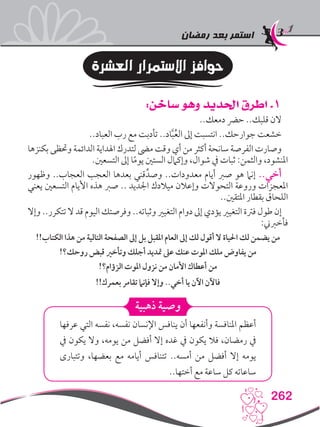 ‫رمضان‬ ‫بعد‬ ‫استمر‬
262
‫العشرة‬ ‫االستمرار‬ ‫حوافز‬
:‫ساخن‬ ‫وهو‬ ‫احلديد‬ ‫اطرق‬ .1
..‫دمعك‬ ‫حرض‬ ..‫قلبك‬ ‫الن‬
..‫العباد‬ ‫رب‬ ‫مع‬ ‫تأدبت‬ ..‫اد‬َّ‫ب‬ُ‫ع‬‫ال‬ ‫إىل‬ ‫انتسبت‬ ..‫جوارحك‬ ‫خشعت‬
‫بكنزها‬ ‫وحتظى‬ ‫الدائمة‬ ‫اهلداية‬ ‫لتدرك‬ ‫مىض‬ ‫وقت‬ ‫أي‬ ‫من‬ ‫أكثر‬ ‫سانحة‬ ‫الفرصة‬ ‫وصارت‬
.‫التسعني‬ ‫إىل‬ ‫ا‬ً‫م‬‫يو‬ ‫الستني‬ ‫وإكامل‬ ،‫شوال‬ ‫يف‬ ‫ثبات‬ :‫والثمن‬ ،‫املنشود‬
‫وظهور‬ ..‫العجاب‬ ‫العجب‬ ‫بعدها‬ ‫قني‬ِّ‫وصد‬ ..‫معدودات‬ ‫أيام‬ ‫صرب‬ ‫هو‬ ‫إنام‬ ..‫أخي‬
‫يعني‬ ‫التسعني‬ ‫األيام‬ ‫هذه‬ ‫صرب‬ .. ‫اجلديد‬ ‫ميالدك‬ ‫وإعالن‬ ‫التحوالت‬ ‫وروعة‬ ‫املعجزات‬
..‫املتقني‬ ‫بقطار‬ ‫اللحاق‬
‫وإال‬ ..‫تتكرر‬ ‫ال‬ ‫قد‬ ‫اليوم‬ ‫وفرصتك‬ ..‫وثباته‬ ‫التغيري‬ ‫دوام‬ ‫إىل‬ ‫يؤدي‬ ‫التغيري‬ ‫فرتة‬ ‫طول‬ ‫إن‬
:‫فأخربين‬
!!‫الكتاب‬ ‫هذا‬ ‫من‬ ‫التالية‬ ‫الصفحة‬ ‫إىل‬ ‫بل‬ ‫املقبل‬ ‫العام‬ ‫إىل‬ ‫لك‬ ‫أقول‬ ‫ال‬ ‫احلياة‬ ‫لك‬ ‫يضمن‬ ‫من‬
!‫روحك؟‬ ‫قبض‬ ‫وتأخري‬ ‫أجلك‬ ‫متديد‬ ‫عىل‬ ‫عنك‬ ‫املوت‬ ‫ملك‬ ‫يفاوض‬ ‫من‬
!‫الزؤام؟‬ ‫املوت‬ ‫نزول‬ ‫من‬ ‫األمان‬ ‫أعطاك‬ ‫من‬
!!‫بعمرك‬ ‫تقامر‬ ‫فإنام‬ ‫وإال‬ ..‫أخي‬ ‫يا‬ ‫اآلن‬ ‫فاآلن‬
‫ذهبية‬ ‫وصية‬
‫عرفها‬ ‫التي‬ ‫نفسه‬ ،‫نفسه‬ ‫اإلنسان‬ ‫ينافس‬ ‫أن‬ ‫وأنفعها‬ ‫املنافسة‬ ‫أعظم‬
‫يف‬ ‫يكون‬ ‫وال‬ ،‫يومه‬ ‫من‬ ‫أفضل‬ ‫إال‬ ‫غده‬ ‫يف‬ ‫يكون‬ ‫فال‬ ،‫رمضان‬ ‫يف‬
‫وتتبارى‬ ،‫بعضها‬ ‫مع‬ ‫أيامه‬ ‫تتنافس‬ ..‫أمسه‬ ‫من‬ ‫أفضل‬ ‫إال‬ ‫يومه‬
..‫أختها‬ ‫مع‬ ‫ساعة‬ ‫كل‬ ‫ساعاته‬
 