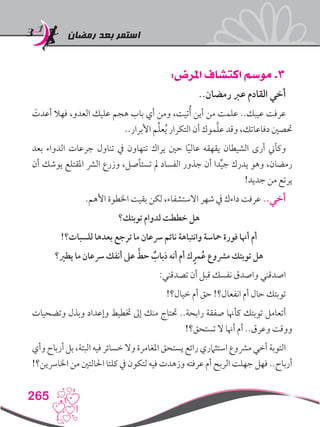 ‫رمضان‬ ‫بعد‬ ‫استمر‬
265
:‫املرض‬ ‫اكتشاف‬ ‫موسم‬ .3
..‫رمضان‬ ‫عرب‬ ‫القادم‬ ‫أخي‬
َ‫أعدت‬ ‫فهال‬ ،‫العدو‬ ‫عليك‬ ‫هجم‬ ‫باب‬ ‫أي‬ ‫ومن‬ ،‫تيت‬ُ‫أ‬ ‫أين‬ ‫من‬ ‫علمت‬ ..‫عيبك‬ ‫عرفت‬
..‫األبرار‬ ‫م‬ِّ‫ل‬‫ع‬ُ‫ي‬ ‫التكرار‬ ‫أن‬ ‫موك‬َّ‫ل‬‫ع‬ ‫وقد‬ ،‫دفاعاتك‬ ‫حتصني‬
‫بعد‬ ‫الدواء‬ ‫جرعات‬ ‫تناول‬ ‫يف‬ ‫تتهاون‬ ‫يراك‬ ‫حني‬ ‫ا‬ً‫ي‬‫عال‬ ‫يقهقه‬ ‫الشيطان‬ ‫أرى‬ ‫وكأين‬
‫أن‬ ‫يوشك‬ ‫املقتلع‬ ‫الرش‬ ‫وزرع‬ ،‫تستأصل‬ ‫مل‬ ‫الفساد‬ ‫جذور‬ ‫أن‬ ‫دا‬ِّ‫ي‬‫ج‬ ‫يدرك‬ ‫وهو‬ ،‫رمضان‬
!‫جديد‬ ‫من‬ ‫يرتع‬
.‫األهم‬ ‫اخلطوة‬ ‫بقيت‬ ‫لكن‬ ،‫االستشفاء‬ ‫شهر‬ ‫يف‬ ‫داءك‬ ‫عرفت‬ ..‫أخي‬
‫توبتك؟‬ ‫لدوام‬ ‫خططت‬ ‫هل‬
!‫للسبات؟‬ ‫بعدها‬ ‫ترجع‬ ‫ما‬ ‫رسعان‬ ‫نائم‬ ‫وانتباهة‬ ‫محاسة‬ ‫فورة‬ ‫أهنا‬ ‫أم‬
‫يطري؟‬ ‫ما‬ ‫رسعان‬ ‫أنفك‬ ‫عىل‬ َّ‫حط‬ ٌ‫ذباب‬ ‫أنه‬ ‫أم‬ ‫ك‬ٍ‫مر‬ُ‫ع‬ ‫مرشوع‬ ‫توبتك‬ ‫هل‬
:‫تصدقني‬ ‫أن‬ ‫قبل‬ ‫نفسك‬ ‫واصدق‬ ‫اصدقني‬
!‫خيال؟‬ ‫أم‬ ‫حق‬ !‫انفعال؟‬ ‫أم‬ ‫حال‬ ‫توبتك‬
‫وتضحيات‬ ‫وبذل‬ ‫وإعداد‬ ‫ختطيط‬ ‫إىل‬ ‫منك‬ ‫حتتاج‬ ..‫رابحة‬ ‫صفقة‬ ‫كأهنا‬ ‫توبتك‬ ‫أتعامل‬
!‫تستحق؟‬ ‫ال‬ ‫أهنا‬ ‫أم‬ ..‫وعرق‬ ‫ووقت‬
‫وأي‬ ‫أرباح‬ ‫بل‬ ،‫البتة‬ ‫فيه‬ ‫خسائر‬ ‫وال‬ ‫املغامرة‬ ‫يستحق‬ ‫رائع‬ ‫استثامري‬ ‫مرشوع‬ ‫أخي‬ ‫التوبة‬
!‫اخلارسين؟‬ ‫من‬ ‫احلالتني‬ ‫كلتا‬ ‫يف‬ ‫لتكون‬ ‫فيه‬ ‫وزهدت‬ ‫عرفته‬ ‫أم‬ ‫الربح‬ ‫جهلت‬ ‫فهل‬ ..‫أرباح‬
 