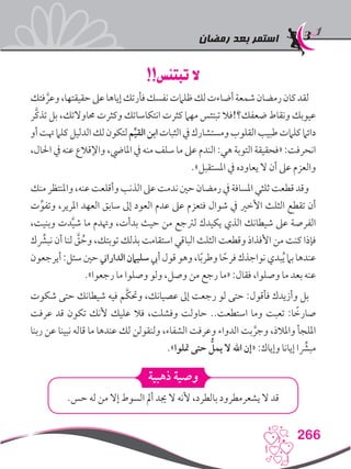 ‫رمضان‬ ‫بعد‬ ‫استمر‬
266
!!‫تبتئس‬ ‫ال‬
‫فتك‬ َّ‫وعر‬،‫حقيقتها‬‫عىل‬‫إياها‬‫فأرتك‬‫نفسك‬‫ظلامت‬‫لك‬‫أضاءت‬‫شمعة‬‫رمضان‬‫كان‬‫لقد‬
‫َّر‬‫ك‬‫تذ‬ ‫بل‬ ،‫حماوالتك‬ ‫وكثرت‬ ‫انتكاساتك‬ ‫كثرت‬ ‫مهام‬ ‫تبتئس‬ ‫ضعفك؟!فال‬ ‫ونقاط‬ ‫عيوبك‬
‫أو‬‫هتت‬‫كلام‬‫الدليل‬‫لك‬‫لتكون‬‫م‬ِّ‫ي‬‫الق‬‫ابن‬‫الثبات‬‫يف‬‫ومستشارك‬‫القلوب‬‫طبيب‬‫كلامت‬‫دائام‬
،‫احلال‬ ‫يف‬ ‫عنه‬ ‫واإلقالع‬ ،‫املايض‬ ‫يف‬ ‫منه‬ ‫سلف‬ ‫ما‬ ‫عىل‬ ‫الندم‬ :‫هي‬ ‫التوبة‬ ‫«فحقيقة‬ :‫انحرفت‬
.»‫املستقبل‬ ‫يف‬ ‫يعاوده‬ ‫ال‬ ‫أن‬ ‫عىل‬ ‫والعزم‬
‫منك‬‫واملنتظر‬،‫عنه‬‫وأقلعت‬‫الذنب‬‫عىل‬‫ندمت‬‫حني‬‫رمضان‬‫يف‬‫املسافة‬‫ثلثي‬‫قطعت‬‫وقد‬
‫ت‬ِّ‫وتفو‬ ،‫املرير‬ ‫العهد‬ ‫سابق‬ ‫إىل‬ ‫العود‬ ‫عدم‬ ‫عىل‬ ‫فتعزم‬ ‫شوال‬ ‫يف‬ ‫األخري‬ ‫الثلث‬ ‫تقطع‬ ‫أن‬
،‫وبنيت‬ ‫دت‬َّ‫ي‬‫ش‬ ‫ما‬ ‫وهتدم‬ ،‫بدأت‬ ‫حيث‬ ‫من‬ ‫لرتجع‬ ‫يكيدك‬ ‫الذي‬ ‫شيطانك‬ ‫عىل‬ ‫الفرصة‬
‫ك‬ِّ‫شر‬‫نب‬ ‫أن‬ ‫لنا‬ َّ‫ق‬ ُ‫وح‬ ،‫توبتك‬ ‫بذلك‬ ‫استقامت‬ ‫الباقي‬ ‫الثلث‬ ‫وقطعت‬ ‫األفذاذ‬ ‫من‬ ‫كنت‬ ‫فإذا‬
‫أيرجعون‬:‫سئل‬‫حني‬‫الداراين‬‫سليامن‬‫أيب‬‫قول‬‫وهو‬،‫ا‬ً‫ب‬‫وطر‬‫ا‬ ً‫فرح‬‫نواجذك‬‫بدي‬ُ‫ي‬‫بام‬‫عندها‬
.»‫رجعوا‬ ‫ما‬ ‫وصلوا‬ ‫ولو‬ ،‫وصل‬ ‫من‬ ‫رجع‬ ‫«ما‬ :‫فقال‬ ،‫وصلوا‬ ‫ما‬ ‫بعد‬ ‫عنه‬
‫شكوت‬ ‫حتى‬ ‫شيطانك‬ ‫فيه‬ ‫َّم‬‫ك‬‫وحت‬ ،‫عصيانك‬ ‫إىل‬ ‫رجعت‬ ‫لو‬ ‫حتى‬ :‫فأقول‬ ‫وأزيدك‬ ‫بل‬
‫عرفت‬ ‫قد‬ ‫تكون‬ ‫ألنك‬ ‫عليك‬ ‫فال‬ ،‫وفشلت‬ ‫حاولت‬ ..‫استطعت‬ ‫وما‬ ‫تعبت‬ :‫ا‬ ً‫صارخ‬
‫ربنا‬ ‫عن‬ ‫نبينا‬ ‫قاله‬ ‫ما‬ ‫عندها‬ ‫لك‬ ‫ولنقولن‬ ،‫الشفاء‬ ‫وعرفت‬ ‫الدواء‬ ‫بت‬ َّ‫وجر‬ ،‫واملالذ‬ ‫امللجأ‬
.»‫متلوا‬ ‫حتى‬ ُّ‫يمل‬ ‫ال‬ ‫اهلل‬ ‫«إن‬ :‫وإياك‬ ‫إيانا‬ ‫ا‬ِّ‫شر‬‫مب‬
‫ذهبية‬ ‫وصية‬
.‫حس‬ ‫له‬ ‫من‬ ‫إال‬ ‫السوط‬ ‫أمل‬ ‫جيد‬ ‫ال‬ ‫ألنه‬ ،‫بالطرد‬ ‫يشعرمطرود‬ ‫ال‬ ‫قد‬
 