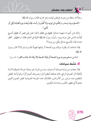 ‫رمضان‬ ‫بعد‬ ‫استمر‬
270
:‫ﷺ‬ ‫اهلل‬ ‫رسول‬ ‫فقال‬ ،‫حمرم‬ ‫وهو‬ ‫فامت‬ ‫فوقص‬ ،‫بعريه‬ ‫من‬ ‫سقط‬ ‫قد‬ ً‫ال‬‫رج‬
‫أو‬ ‫ل‬ُِّ‫يه‬ ‫القيامة‬ ‫يوم‬ ‫ث‬َ‫ع‬‫ب‬ُ‫ي‬ ‫فإنه‬ ،‫رأسه‬ ‫روا‬ِّ‫م‬ ُ‫خ‬‫ت‬ ‫وال‬ ‫ثوبيه‬ ‫يف‬ ‫نوه‬ِّ‫ف‬‫وك‬ ،‫وسدر‬ ‫بامء‬ ‫«اغسلوه‬
.»‫لبي‬ُ‫ي‬
‫أصبح‬ ‫عثامن‬ ‫أن‬ ‫عمر‬ ‫ابن‬ ‫فعن‬ ،] ‫عفان‬ ‫بن‬ ‫عثامن‬ :‫صائام‬ ‫شهيدا‬ ‫له‬ ‫م‬ِ‫ت‬ ُ‫خ‬ ‫ممن‬ ‫وكان‬
‫أفطر‬ ..‫عثامن‬ ‫يا‬ :‫فقال‬ ،‫املنام‬ ‫يف‬ ‫الليلة‬ ‫ﷺ‬ ‫اهلل‬ ‫رسول‬ ُ‫رأيت‬ :‫بيوم‬ ‫موته‬ ‫قبل‬ ‫الناس‬ ‫ث‬ِّ‫د‬ ُ‫ح‬‫ي‬
!!‫يومه‬ ‫من‬ ‫ل‬ِ‫ت‬ُ‫ق‬‫و‬ ً‫ما‬‫صائ‬ ‫فأصبح‬ ،‫ا‬ً‫غد‬ ‫عندنا‬
‫رسول‬ ‫قال‬ !!‫برشاك‬ ‫ويا‬ ‫لك‬ ‫ا‬ً‫ئ‬‫فهني‬ ‫ليلتها‬ ‫أو‬ ‫اجلمعة‬ ‫يوم‬ ‫موتك‬ ‫يكون‬ ‫أن‬ ‫صادف‬ ‫فإذا‬
:‫ﷺ‬ ‫اهلل‬
]‫[حسن‬ .»‫القرب‬ ‫عذاب‬ ‫اهلل‬ ‫وقاه‬ ‫إال‬ ‫اجلمعة‬ ‫ليلة‬ ‫أو‬ ‫اجلمعة‬ ‫يوم‬ ‫يموت‬ ‫مسلم‬ ‫من‬ ‫«ما‬
:‫صيامك‬ ‫ط‬ ِّ‫نش‬ .d
‫الزمة‬ ‫تنشيطية‬ ‫جرعة‬ ‫بمثابة‬ ‫هو‬ ‫شوال‬ ‫من‬ ‫ست‬ ‫صيام‬ ‫أن‬ ‫صومك‬ ‫نوايا‬ ‫من‬ ‫جعلت‬ ‫فإذا‬
‫الطفل‬‫يأخذ‬‫وكام‬،‫ا‬ ً‫أثر‬‫أعمق‬‫وصومك‬‫ا‬ ً‫أجر‬‫أعظم‬‫عملك‬‫كان‬،‫الرائع‬‫الصيام‬‫أثر‬‫إلطالة‬
‫أقوى‬ ‫الصوم‬ ‫جتعل‬ ‫الصيامية‬ ‫اجلرعة‬ ‫هذه‬ ‫فكذلك‬ ،‫األمراض‬ ‫من‬ ‫مرض‬ ‫ضد‬ ‫التطعيم‬
.‫التقوى‬ ‫وإحداث‬ ‫القلب‬ ‫تطهري‬ ‫يف‬ ً‫ال‬‫مفعو‬
 