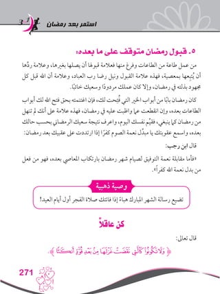 ‫رمضان‬ ‫بعد‬ ‫استمر‬
271
:‫بعده‬ ‫ما‬ ‫على‬ ‫متوقف‬ ‫رمضان‬ ‫قبول‬ .5
‫ها‬ِّ‫د‬‫ر‬ ‫وعالمة‬ ،‫بغريها‬ ‫يصلها‬ ‫أن‬ ‫قبوهلا‬ ‫فعالمة‬ ‫منها‬ ‫وفرغ‬ ‫الطاعات‬ ‫من‬ ‫طاعة‬ ‫عمل‬ ‫من‬
‫كل‬ ‫قبل‬ ‫اهلل‬ ‫أن‬ ‫وعالمة‬ ،‫العباد‬ ‫رب‬ ‫رضا‬ ‫ونيل‬ ‫القبول‬ ‫عالمة‬ ‫فهذه‬ ،‫بمعصية‬ ‫عها‬ِ‫تب‬ُ‫ي‬ ‫أن‬
.‫ا‬ً‫ب‬‫خائ‬ ‫وسعيك‬ ‫ا‬ً‫د‬‫مردو‬ ‫عملك‬ ‫كان‬ ‫وإال‬ ،‫رمضان‬ ‫يف‬ ‫بذلته‬ ‫جمهود‬
‫أبواب‬‫لك‬‫اهلل‬‫فتح‬‫بحق‬‫اغتنمته‬‫فإن‬،‫لك‬‫حت‬ِ‫ت‬ُ‫ف‬‫التي‬‫اخلري‬‫أبواب‬‫من‬‫ا‬ً‫ب‬‫با‬‫رمضان‬‫كان‬
‫تنهل‬ ‫مل‬ ‫أنك‬ ‫عىل‬ ‫عالمة‬ ‫فهذه‬ ،‫رمضان‬ ‫يف‬ ‫عليه‬ ‫واظبت‬ ‫عام‬ ‫انقطعت‬ ‫وإن‬ ،‫بعده‬ ‫الطاعات‬
‫حالك‬‫بحسب‬‫الرمضاين‬‫سعيك‬‫نتيجة‬‫واعرف‬،‫اليوم‬‫نفسك‬‫م‬ِّ‫ي‬‫فق‬،‫ينبغي‬‫كام‬‫رمضان‬‫من‬
:‫رمضان‬ ‫بعد‬ ‫عقبيك‬ ‫عىل‬ ‫ارتددت‬ ‫إذا‬ ‫ا‬ ً‫كفر‬ ‫الصوم‬ ‫نعمة‬ ‫ل‬ِّ‫مبد‬ ‫يا‬ ‫عقوبتك‬ ‫واسمع‬ ،‫بعده‬
:‫رجب‬ ‫ابن‬ ‫قال‬
‫فعل‬ ‫من‬ ‫فهو‬ ،‫بعده‬ ‫املعايص‬ ‫بارتكاب‬ ‫رمضان‬ ‫شهر‬ ‫لصيام‬ ‫التوفيق‬ ‫نعمة‬ ‫مقابلة‬ ‫«فأما‬
.»ً‫ا‬‫كفر‬ ‫اهلل‬ ‫نعمة‬ ‫بدل‬ ‫من‬
‫ذهبية‬ ‫وصية‬
!‫العيد‬ ‫أيام‬ ‫أول‬ ‫الفجر‬ ‫صالة‬ ‫فاتتك‬ ‫إذا‬ ً‫ء‬‫هبا‬ ‫املبارك‬ ‫الشهر‬ ‫رسالة‬ ‫تضيع‬
ً‫ال‬‫عاق‬ ‫كن‬
:‫تعاىل‬ ‫قال‬
.‫ﮊ‬‫ﮫ‬‫ﮪ‬‫ﮩ‬‫ﮨ‬‫ﮧ‬‫ﮦ‬‫ﮥ‬‫ﮤ‬‫ﮋﮣ‬
 