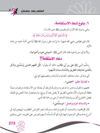 ‫رمضان‬ ‫بعد‬ ‫استمر‬
273
:‫االستقامة‬ ‫شط‬ ‫بلوغ‬ .6
:‫له‬ ‫قال‬ ‫حني‬ ‫ﷺ‬ ‫املستقيمني‬ ‫ألول‬ ‫اهلل‬ ‫وصية‬ ‫وهي‬
.‫ﮎﮊ‬‫ﮍ‬‫ﮌ‬‫ﮋ‬‫ﮊ‬‫ﮋﮉ‬
‫هذه‬ ‫من‬ ‫عليه‬ ّ‫أشد‬ ‫هي‬ ‫آية‬ ‫ﷺ‬ ‫اهلل‬ ‫رسول‬ ‫عىل‬ ‫نزلت‬ ‫ما‬ :‫عنهام‬ ‫اهلل‬ ‫ريض‬ ‫عباس‬ ‫ابن‬ ‫قال‬
.‫اآلية‬
.»‫وأخواهتا‬ ‫هود‬ ‫«شيبتني‬ :‫ﷺ‬ ‫النبي‬ ‫قال‬ ‫فقد‬ ‫هود‬ ‫سورة‬ ‫يف‬ ‫وألهنا‬
!!‫االستقامة‬ ‫دعاء‬
‫واذكر‬ ِ‫دني‬ ِّ‫د‬ َ‫س‬َ‫و‬ ‫اهدنى‬ ‫اللهم‬ ‫ل‬ُ‫ق‬« :‫يقول‬ ‫أن‬ ] ‫طالب‬ ‫أيب‬ ‫بن‬ ‫عيل‬ ‫ﷺ‬ ‫النبي‬ ‫م‬َّ‫ل‬‫وع‬
.»‫هم‬ َّ‫الس‬ ‫سداد‬ ‫داد‬ َّ‫والس‬ ‫الطريق‬ ‫هدايتك‬ ‫دى‬ُ‫باهل‬
:‫ييل‬ ‫كام‬ ‫وتفصيلهام‬ ،‫داد‬ َّ‫والس‬ ‫اهلداية‬ :‫دعائك‬ ‫حال‬ ‫وتذكر‬ ‫أي‬
..»‫«اهدين‬:‫علم‬ ‫اهلداية‬ •
‫ا‬ً‫جيد‬‫وتعرف‬،‫االستقامة‬‫عن‬‫بعدك‬‫أو‬‫قربك‬‫وتدرك‬،‫به‬‫تدعو‬‫ما‬‫وتتدبر‬‫تقول‬‫ما‬‫فتفهم‬
‫قلبك‬ ‫يف‬ ‫املعنى‬ ‫هذا‬ ‫واستحضار‬ ،‫يزيغ‬ ‫أو‬ ‫عنه‬ ‫يضل‬ ‫ال‬ ‫الطريق‬ ‫هادي‬ ‫ألن‬ ،‫الوصول‬ ‫حمطة‬
.‫أدنى‬ ‫اهلل‬ ‫ورمحة‬ ‫أرجى‬ ‫الدعاء‬ ‫وإجابة‬ ‫أقرب‬ ‫اخلشوع‬ ‫جيعل‬
..»‫دين‬ ِّ‫«وسد‬:‫وعمل‬ ‫عزم‬ ‫والسداد‬ •
‫يف‬ ‫إليه‬ ‫ليهجم‬ ‫املطلوب‬ ‫الغرض‬ ‫نحو‬ ‫وحركته‬ ‫إرادته‬ ‫تقوم‬ ‫أن‬ ‫والتسديد‬ :‫الراغب‬ ‫قال‬
‫يستقيم‬ ‫حتى‬ ‫تقويمه‬ ‫عىل‬ ‫حيرص‬ ‫السهم‬ ‫د‬ِّ‫سد‬ُ‫م‬ ‫أن‬ ‫كام‬ ‫إليه‬ ‫فيها‬ ‫الوصول‬ ‫يمكن‬ ‫مدة‬ ‫أرسع‬
 