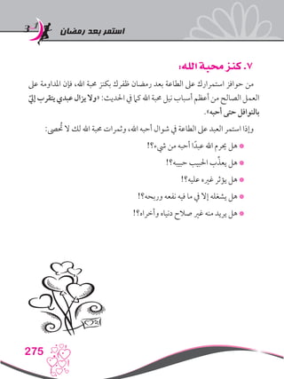 ‫رمضان‬ ‫بعد‬ ‫استمر‬
275
:‫الله‬ ‫محبة‬ ‫كنز‬ .7
‫عىل‬ ‫املداومة‬ ‫فإن‬ ،‫اهلل‬ ‫حمبة‬ ‫بكنز‬ ‫ظفرك‬ ‫رمضان‬ ‫بعد‬ ‫الطاعة‬ ‫عىل‬ ‫استمرارك‬ ‫حوافز‬ ‫من‬
ّ‫إيل‬ ‫يتقرب‬ ‫عبدي‬ ‫يزال‬ ‫«وال‬ :‫احلديث‬ ‫يف‬ ‫كام‬ ‫اهلل‬ ‫حمبة‬ ‫نيل‬ ‫أسباب‬ ‫أعظم‬ ‫من‬ ‫الصالح‬ ‫العمل‬
.»‫أحبه‬ ‫حتى‬ ‫بالنوافل‬
:‫ىص‬ ُ‫ح‬‫ت‬ ‫ال‬ ‫لك‬ ‫اهلل‬ ‫حمبة‬ ‫وثمرات‬ ،‫اهلل‬ ‫أحبه‬ ‫شوال‬ ‫يف‬ ‫الطاعة‬ ‫عىل‬ ‫العبد‬ ‫استمر‬ ‫وإذا‬
!‫يشء؟‬ ‫من‬ ‫أحبه‬ ‫ا‬ً‫عبد‬ ‫اهلل‬ ‫حيرم‬ ‫هل‬ *
!‫حبيبه؟‬ ‫احلبيب‬ ‫ب‬ِّ‫يعذ‬ ‫هل‬ *
!‫عليه؟‬ ‫غريه‬ ‫يؤثر‬ ‫هل‬ *
!‫وربحه؟‬ ‫نفعه‬ ‫فيه‬ ‫ما‬ ‫يف‬ ‫إال‬ ‫يشغله‬ ‫هل‬ *
!‫وأخراه؟‬ ‫دنياه‬ ‫صالح‬ ‫غري‬ ‫منه‬ ‫يريد‬ ‫هل‬ *
 