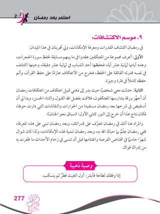 ‫رمضان‬ ‫بعد‬ ‫استمر‬
277
:‫االكتشافات‬ ‫موسم‬ .9
:‫امليدان‬ ‫هذا‬ ‫يف‬ ‫جتربتان‬ ‫ويل‬ ،‫اإلمكانات‬ ‫ومعرفة‬ ‫القدرات‬ ‫اكتشاف‬ ‫رمضان‬ ‫يف‬
،‫احلجرات‬ ‫سورة‬‫حلفظ‬‫مسابقة‬‫بينهم‬‫ما‬‫يف‬‫عقدوا‬‫املعتكفني‬‫من‬‫جمموعة‬‫أعرف‬:‫األوىل‬
‫اكتشف‬ ‫وحينها‬ ،‫دقيقة‬ ‫عرش‬ ‫ثامنية‬ ‫يف‬ ‫الشباب‬ ‫أحد‬ ‫فحفظها‬ ،‫آية‬ ‫عرش‬ ‫ثامنية‬ ‫آياهتا‬ ‫وعدد‬
‫وأتم‬ ،‫القرآن‬ ‫حفظ‬ ‫عىل‬ ‫ا‬ً‫م‬‫عاز‬ ‫االعتكاف‬ ‫من‬ ‫فخرج‬ ،‫احلفظ‬ ‫عىل‬ ‫الفائقة‬ ‫قدرته‬ ‫نفسه‬ ‫يف‬
.‫وجيزة‬ ‫فرتة‬ ‫يف‬ ً‫ال‬‫كام‬ ‫حفظه‬
‫رمضان‬ ‫اعتكافات‬ ‫من‬ ‫اعتكاف‬ ‫قبيل‬ ‫ذهني‬ ‫إىل‬ ‫بدر‬ ‫حيث‬ ‫ا‬ً‫ي‬‫شخص‬ ‫معي‬ ‫حدثت‬ :‫الثانية‬
‫أن‬ ‫يل‬ ‫وبدا‬ ،‫احلسن‬ ‫والثناء‬ ‫القبول‬ ‫اهلل‬ ‫بفضل‬ ‫فالقت‬ ،‫املعتكفون‬ ‫يتدارسها‬ ‫ورقة‬ ‫ز‬ِّ‫أجه‬ ‫أن‬
،‫حوهلا‬ ‫دارت‬ ‫التي‬ ‫والنقاشات‬ ‫احلوارات‬ ‫من‬ ‫مستفيدا‬ ‫رمضان‬ ‫بعد‬ ‫رشحها‬ ‫يف‬ ‫أستفيض‬
.)‫اجلنان‬ ‫نحو‬ ‫(سباق‬ :‫األول‬ ‫كتايب‬ ‫النور‬ ‫إىل‬ ‫خرج‬ ‫أن‬ ‫هذا‬ ‫نتاج‬ ‫فكان‬
،‫املعرفة‬ ‫هذه‬ ‫عىل‬ ‫تبني‬ ‫رمضان‬ ‫وبعد‬ ،‫قدراتك‬ ‫عىل‬ ‫ف‬ َّ‫تتعر‬ ‫رمضان‬ ‫يف‬ ‫أنك‬ ‫هنا‬ ‫واملراد‬
‫شوال‬ ‫كان‬ ‫ولذا‬ ،‫اإلمكانات‬ ‫هلذه‬ ‫تنمية‬ ‫رمضان‬ ‫وبعد‬ ،‫به‬ ‫اهلل‬ ‫حباك‬ ‫بام‬ ٌ‫م‬ْ‫ل‬ِ‫ع‬ ‫رمضان‬ ‫ففي‬
‫به‬ ‫ظفرت‬ ‫ما‬ ‫األحداث‬ ‫زحام‬ ‫يف‬ ‫تنسى‬ ‫أن‬ ‫قبل‬ ‫واغتنامها‬ ‫الفرصة‬ ‫اقتناص‬ ‫يف‬ ً‫ما‬‫حاس‬ ‫ا‬ ً‫شهر‬
.‫قواك‬ ‫إدراك‬ ‫من‬
‫ذهبية‬ ‫وصية‬
.‫ينسكب‬ ‫ثم‬ ٌ‫قطر‬ ‫الغيث‬ ‫أول‬ :‫فأبرش‬ ‫لطاعة‬ ‫وفقك‬ ‫إذا‬
 