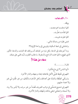 ‫رمضان‬ ‫بعد‬ ‫استمر‬
278
:‫الدعاء‬ .10
..‫رباه‬
..‫اعوججت‬ ‫استقمت‬ ‫كلام‬
..‫رت‬َّ‫ث‬‫تع‬ ‫مت‬َّ‫تقد‬ ‫كلام‬
..‫هويت‬ ‫علوت‬ ‫كلام‬
..‫تنالني‬ ‫رضاك‬ ‫من‬ ‫نظرة‬ ‫فمتى‬
!‫اإليامن؟‬ ‫واحة‬ ‫إىل‬ ‫وتؤويني‬ ‫السكينة‬ ‫شط‬ ‫إىل‬ ‫وتنتشلني‬
‫املأثور‬ ‫والدعاء‬ ،‫الثبات‬ ‫اهلل‬ ‫يرزقك‬ ‫أن‬ ‫كيانك‬ ‫من‬ ‫ذرة‬ ‫بكل‬ ‫الدعاء‬ ‫إىل‬ ‫أحوجك‬ ‫وما‬
.‫دينك‬ ‫عىل‬ ‫قلبي‬ ‫ت‬ِّ‫ب‬‫ث‬ ‫القلوب‬ ‫مقلب‬ ‫يا‬ :‫والسقوط‬ ‫الرتاجع‬ ‫خفت‬ ‫كلام‬ ‫به‬ ‫تلهج‬ ‫الذي‬
!‫هذا؟‬ ‫من‬ ‫دعاء‬
:)............( ‫قال‬
..‫نوا‬ِّ‫م‬‫فأ‬ ٍ‫ع‬‫دا‬ ‫إين‬ !!‫الناس‬ ‫«أهيا‬
.‫اآلخرة‬ ‫والدار‬ ‫وجهك‬ ‫ابتغاء‬ ‫طاعتك‬ ‫ألهل‬ ‫ِّي‬‫ن‬‫فلي‬ ‫ليظ‬َ‫غ‬ ‫إين‬ ‫اللهم‬
‫هلم‬ ‫ّي‬‫ن‬‫م‬ ‫لم‬ُ‫ظ‬ ‫غري‬ ‫من‬ ،‫ِّفاق‬‫ن‬‫وال‬ ‫عارة‬َّ‫الد‬ ‫وأهل‬ ‫أعدائك‬ ‫عىل‬ ‫ة‬ّ‫والشد‬ ‫ظة‬ْ‫ل‬ِ‫الغ‬ ‫ني‬ْ‫ق‬‫وارز‬
.‫عليهم‬ ‫اعتداء‬ ‫وال‬
‫رياء‬ ‫وال‬ ‫ذير‬ْ‫ب‬َ‫ت‬ ‫وال‬ ‫رسف‬ ‫غري‬ ‫من‬ ً‫ا‬‫د‬ ْ‫ص‬َ‫ق‬ ‫املعروف‬ ‫نوائب‬ ‫يف‬ ‫ني‬ِّ‫خ‬ َ‫فس‬ ‫شحيح‬ ‫إين‬ ‫اللهم‬
.‫اآلخرة‬ َ‫والدار‬ ‫ك‬َ‫ه‬ ْ‫ج‬َ‫و‬ ‫بذلك‬ ‫ابتغي‬ ‫واجعلني‬ ،‫معة‬ ُ‫س‬ ‫وال‬
 