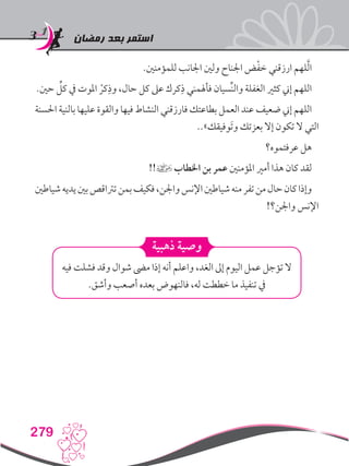 ‫رمضان‬ ‫بعد‬ ‫استمر‬
279
.‫للمؤمنني‬ ‫اجلانب‬ ‫ولني‬ ‫اجلناح‬ ‫ض‬ْ‫ف‬‫خ‬ ‫ارزقني‬ ‫لهم‬َّ‫ل‬‫ا‬
.‫حني‬ ِّ‫كل‬ ‫يف‬ ‫املوت‬ ْ‫كر‬ِ‫وذ‬ ،‫حال‬ ‫كل‬ ‫عىل‬ ‫كرك‬ِ‫ذ‬ ‫فأهلمني‬ ‫ِّسيان‬‫ن‬‫وال‬ ‫الغفلة‬ ‫كثري‬ ‫إين‬ ‫اللهم‬
‫احلسنة‬ ‫بالنية‬ ‫عليها‬ ‫والقوة‬ ‫فيها‬ ‫النشاط‬ ‫فارزقني‬ ‫بطاعتك‬ ‫العمل‬ ‫عند‬ ‫ضعيف‬ ‫إين‬ ‫اللهم‬
..»‫َوفيقك‬‫ت‬‫و‬ ‫بعزتك‬ ‫إال‬ ‫تكون‬ ‫ال‬ ‫التي‬
‫عرفتموه؟‬ ‫هل‬
!!] ‫اخلطاب‬ ‫بن‬ ‫عمر‬ ‫املؤمنني‬ ‫أمري‬ ‫هذا‬ ‫كان‬ ‫لقد‬
‫شياطني‬‫يديه‬‫بني‬‫ترتاقص‬‫بمن‬‫فكيف‬،‫واجلن‬‫اإلنس‬‫شياطني‬‫منه‬‫تفر‬‫من‬‫حال‬‫كان‬‫وإذا‬
!‫واجلن؟‬ ‫اإلنس‬
‫ذهبية‬ ‫وصية‬
‫فيه‬ ‫فشلت‬ ‫وقد‬ ‫شوال‬ ‫مىض‬ ‫إذا‬ ‫أنه‬ ‫واعلم‬ ،‫الغد‬ ‫إىل‬ ‫اليوم‬ ‫عمل‬ ‫تؤجل‬ ‫ال‬
.‫وأشق‬ ‫أصعب‬ ‫بعده‬ ‫فالنهوض‬ ،‫له‬ ‫خططت‬ ‫ما‬ ‫تنفيذ‬ ‫يف‬
 