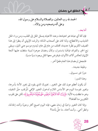 ‫رمضان‬ ‫في‬ ‫انطلق‬
28
،‫اهلل‬ ‫رسول‬ ‫عىل‬ ‫والسالم‬ ‫والصالة‬ ،‫العاملني‬ ‫رب‬ ‫هلل‬ ‫احلمد‬
..‫وااله‬ ‫ومن‬ ‫وصحبه‬ ‫آله‬ ‫وعىل‬
..‫بعد‬ ‫أما‬
‫امللل‬ ‫وراء‬ ‫ومن‬ ،‫القلب‬ ‫إىل‬ ‫امللل‬ ‫يتسلل‬ ‫االعتياد‬ ‫وعند‬ ،‫اعتيادها‬ ‫هو‬ ‫عبادة‬ ‫أي‬ ‫آفة‬ ‫فإن‬
‫هذا‬ ‫إىل‬ ‫ينظرا‬ ‫أن‬ ‫اإليامين‬ ‫والرشد‬ ‫الذكاء‬ ‫أصحاب‬ ‫عىل‬ ‫كان‬ ‫ولذا‬ ،‫واالنقطاع‬ ‫التذبذب‬
‫ويبقى‬ ،‫الثامر‬ ‫جني‬ ‫موسم‬ ‫ليدوم‬ ،‫عام‬ ‫إىل‬ ‫عام‬ ‫من‬ ‫ختتلف‬ ،‫جديدة‬ ‫نظرة‬ ‫الكريم‬ ‫الضيف‬
‫أشعة‬ ‫عليها‬ ‫سقطت‬ ‫ثمينة‬ ‫جوهرة‬ ‫رمضان‬ ‫وكأن‬ ،‫باستمرار‬ ‫ا‬ ً‫فياض‬ ‫والفوائد‬ ‫اخلري‬ ‫نبع‬
.‫ا‬ً‫ي‬‫منس‬ ‫ا‬ً‫ي‬‫نس‬ ‫ويعود‬ ‫امللل‬ ‫معها‬ ‫فينقرض‬ ،‫األلوان‬ ‫آالف‬ ‫لتعكس‬ ‫اإليامن‬
..‫آخر‬ ً‫ما‬‫طع‬ ‫العام‬ ‫هذا‬ ‫لرمضان‬ ‫فلنجعل‬
..‫جديدة‬ ‫وظيفة‬
..‫مسبوق‬ ‫غري‬ ‫ا‬ً‫دور‬
:‫الدور‬ ‫وهذا‬
،‫بأرسها‬ ‫األمة‬ ‫تغيري‬ ‫إىل‬ ‫يقود‬ ‫الذي‬ ‫تغيريك‬ ..‫التغيري‬ ‫عىل‬ ‫لك‬ ‫عون‬ ‫أعظم‬ ‫يكون‬ ‫أن‬
،‫التنفيذ‬ ‫ز‬ِّ‫ي‬‫ح‬ ‫رتقب‬ُ‫مل‬‫ا‬ ‫اإلهلي‬ ‫التغيري‬ ‫لدخول‬ ‫الالزم‬ ‫األساس‬ ‫هو‬ ‫اليوم‬ ‫نفوسنا‬ ‫وتغيري‬
‫قلوب‬ ‫عىل‬ ‫لكن‬ ،‫ﯖﮊ‬‫ﯕ‬‫ﯔ‬‫ﯓ‬ ‫ﮱ‬‫ﮰ‬‫ﮯ‬‫ﮮ‬‫ﮭ‬‫ﮬ‬‫ﮋ‬ :‫اآلية‬ ‫به‬ ‫نطقت‬ ‫ما‬ ‫وهو‬
!!‫أقفاهلا‬ ‫منا‬ ‫الكثريين‬
،‫ا‬ ً‫إحلاح‬ ‫وأشد‬ ‫ا‬ً‫ب‬‫وجو‬ ‫أكثر‬ ‫اصبح‬ ‫اليوم‬ ‫فإنه‬ ،‫مىض‬ ‫زمان‬ ‫يف‬ ‫ا‬ً‫ب‬‫واج‬ ‫التغيري‬ ‫كان‬ ‫وإذا‬
‫بأمتنا؟‬ َّ‫حل‬ ‫أختاه..ما‬ ‫وأنت‬ ..‫أخي‬ ‫وانظر‬
 