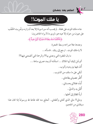 ‫رمضان‬ ‫بعد‬ ‫استمر‬
280
!!‫الموت‬ ‫ملك‬ ‫يا‬
‫ب‬ُ‫ج‬ُ‫حل‬‫ا‬‫بت‬ ُِ‫ضر‬‫و‬،‫زاره‬‫أن‬‫بعد‬‫إال‬‫ا‬ً‫م‬‫يو‬‫سرياه‬‫أنه‬‫حيسب‬‫مل‬..‫غفلة‬‫عىل‬‫املوت‬‫ملك‬‫جاءه‬
:‫احلارضون‬ ‫يراه‬ ‫ال‬ ‫ما‬ ‫لريى‬ ،‫هو‬ ‫عينه‬ ‫إال‬ ‫حوله‬ ‫من‬ ‫عيون‬ ‫عىل‬
.‫ﮘﮊ‬‫ﮗ‬‫ﮖ‬‫ﮕ‬‫ﮔ‬‫ﮓ‬‫ﮋ‬
:‫احلجرة‬ ‫وسط‬ ‫رصاخه‬ ‫عال‬ ‫وعندها‬
...‫فاسأله‬ ..‫ربك‬ ‫إىل‬ ‫ارجع‬ ..‫املوت‬ ‫ملك‬ ‫يا‬ ‫ال‬
!‫فيها؟‬ ‫أطمعني‬ ‫التي‬ ‫والرمحة‬ !‫هبا؟‬ ‫وعدين‬ ‫التي‬ ‫املغفرة‬ ‫بال‬ ‫ما‬
....‫ساعة‬ ‫عمري‬ ‫يمد‬ ‫أن‬ ‫استأذنه‬ ... ‫املالك‬ ‫أهيا‬ ‫إليك‬ ‫ل‬ َّ‫أتوس‬
..‫وأتوب‬ ‫يديه‬ ‫بني‬ ‫فيها‬ ‫ذل‬ُ‫أ‬
..‫الذنوب‬ ‫من‬ ‫سلف‬ ‫ما‬ ‫عىل‬ ‫أبكي‬
..‫بطاعايت‬ ‫عصياين‬ ‫ر‬ِّ‫ف‬‫ك‬ُ‫أ‬
..‫بحسنايت‬ ‫غفاليت‬ ‫د‬ِّ‫بد‬ُ‫أ‬
.. َّ‫والدي‬ ‫يد‬ ‫ل‬ِّ‫ب‬‫ق‬ُ‫أ‬
..‫أهلها‬ ‫إىل‬ ‫املظامل‬ ُّ‫د‬‫أر‬
‫هذا‬ ‫كان‬ ‫إذا‬ ,‫ه‬‫ورسول‬ ‫هلل‬ ‫طاعة‬ ‫كله‬ ‫منه‬ ‫أنخلع‬ ..‫وأطغاين‬ ‫أهلاين‬ ‫الذي‬ ‫مايل‬ !!‫ومايل‬
.‫اجلحيم‬ ‫من‬ ‫سينقذين‬
 