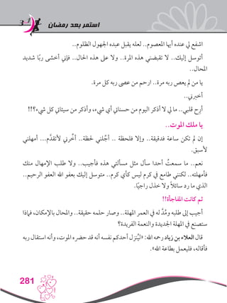 ‫رمضان‬ ‫بعد‬ ‫استمر‬
281
..‫الظلوم‬ ‫اجلهول‬ ‫عبده‬ ‫يقبل‬ ‫لعله‬ ..‫املعصوم‬ ‫أهيا‬ ‫عنده‬ ‫يل‬ ‫اشفع‬
‫شديد‬ ‫ا‬ً‫ب‬‫ر‬ ‫أخشى‬ ‫فإين‬ ..‫احلال‬ ‫هذه‬ ‫عىل‬ ‫وال‬ ..‫املرة‬ ‫هذه‬ ‫تقبضني‬ ‫ال‬ ..‫إليك‬ ‫أتوسل‬
..‫املحال‬
.‫مرة‬ ‫كل‬ ‫ربه‬ ‫عىص‬ ‫من‬ ‫ارحم‬ ..‫مرة‬ ‫ربه‬ ‫يعص‬ ‫مل‬ ‫من‬ ‫يا‬
..‫أخربين‬
!!‫يشء؟‬ ‫كل‬ ‫سيئايت‬ ‫من‬ ‫وأذكر‬ ،‫يشء‬ ‫أي‬ ‫حسنايت‬ ‫من‬ ‫اليوم‬ ‫أذكر‬ ‫ال‬ ‫يل‬ ‫ما‬ ..‫قلبي‬ ‫ح‬ِ‫أر‬
..‫املوت‬ ‫ملك‬ ‫يا‬
‫أمهلني‬ ...‫م‬َّ‫ألتقد‬ ‫رين‬ ِّ‫أخ‬ ..‫حلظة‬ ‫لني‬ ِّ‫أج‬ .. ‫فلحظة‬ ‫وإال‬ ..‫فدقيقة‬ ‫ساعة‬ ‫تكن‬ ‫مل‬ ‫إن‬
.‫ألسبق‬
‫منك‬ ‫اإلمهال‬ ‫طلب‬ ‫وال‬ ..‫فأجيب‬ ‫هذه‬ ‫مسألتي‬ ‫مثل‬ ‫سأل‬ ‫أحدا‬ ُ‫سمعت‬ ‫ما‬ ..‫نعم‬
..‫الرحيم‬ ‫العفو‬ ‫اهلل‬ ‫بعفو‬ ‫إليك‬ ‫متوسل‬ ..‫كرم‬ ‫كأي‬ ‫ليس‬ ‫كرم‬ ‫يف‬ ‫طامع‬ ‫لكنني‬ ..‫فأمهلته‬
.‫ا‬ً‫ي‬‫راج‬ ‫خذل‬ ‫وال‬ ً‫ال‬‫سائ‬ ‫رد‬ ‫ما‬ ‫الذي‬
!!‫املفاجأة‬ ‫كانت‬ ‫ثم‬
‫فامذا‬ ،‫باإلمكان‬ ‫واملحال‬ ..‫حقيقة‬ ‫حلمه‬ ‫وصار‬ ..‫املهلة‬ ‫العمر‬ ‫يف‬ ‫له‬ َّ‫د‬ُ‫م‬‫و‬ ‫طلبه‬ ‫إىل‬ ‫أجيب‬
‫الفريدة؟‬ ‫والنعمة‬ ‫اجلديدة‬ ‫املهلة‬ ‫يف‬ ‫ستصنع‬
‫ربه‬‫استقال‬‫وأنه‬،‫املوت‬‫حرضه‬‫قد‬‫أنه‬‫نفسه‬‫أحدكم‬‫نزل‬ُ‫ي‬‫«ل‬:‫اهلل‬‫رمحه‬‫زياد‬‫بن‬‫العالء‬‫قال‬
.»‫اهلل‬ ‫بطاعة‬ ‫فليعمل‬ ،‫فأقاله‬
 