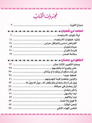 n
3 ........................................................................................... ‫الثورة‬ ‫صباح‬
‫شعبان‬ ‫في‬ ‫استعد‬
9 ....................................................................... ‫االستعداد‬ ‫فوائد‬ :ً‫أوال‬
18 ................................................................. ‫االستعداد‬ ‫خطوات‬ :‫ا‬ً‫ثاني‬
18 .................................................. ‫حراس‬ ‫والنوافل‬ ‫أساس‬ ‫الفرائض‬
19 ................................................................................. ‫شعبان‬ ‫صيام‬
21 ................................................................................. ‫القرآن‬ ‫قراءة‬
22 ............................................................................... ‫الصدر‬ ‫سالمة‬
‫رمضان‬ ‫في‬ ‫انطلق‬
33 ................................................................ ‫عشر‬ ‫اإلثنا‬ ‫التغيير‬ ‫وصايا‬
34 .............................................................. ‫بأنفسهم‬ ‫ما‬ ‫يغيروا‬ ‫حتى‬
35 ................................................. ‫يتأخر‬ ‫أو‬ ‫يتقدم‬ ‫أن‬ ‫منكم‬ ‫شاء‬ ‫ملن‬
38 ................................................................................. ‫ا‬ ً‫جيد‬ ‫خطط‬
41 ................................................... ‫لنهدينهم‬ ‫فينا‬ ‫جاهدوا‬ ‫والذين‬
43 .................... ‫له‬ ٌ‫ويل‬ ‫له‬ ٌ‫ويل‬ ..‫له‬ ‫غفر‬ُ‫ي‬ ‫ولم‬ ‫رمضان‬ ‫أدرك‬ ‫ملن‬ ٌ‫ويل‬
48 .................................................................. ‫حياتك‬ ‫في‬ ‫رمضان‬ ‫أول‬
49 .................................................................................. ‫رمضان‬ ‫وآخر‬
51 .................................................................................. ‫بالسهل‬ ‫ابدأ‬
52 ................................................................................... ‫باألهم‬ ‫ابدأ‬
53 ............................................................................ ‫حتت‬ ‫وال‬ ‫فوق‬ ‫ال‬
54 .................................................................................. ‫الوقت‬ ‫شحن‬
55 ....................................................................... ‫النقي‬ ‫الهواء‬ ‫تنفس‬
 