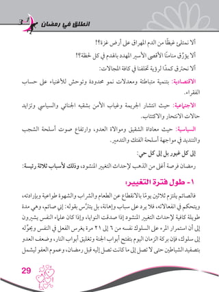 ‫رمضان‬ ‫في‬ ‫انطلق‬
29
!‫غزة؟‬ ‫أرض‬ ‫عىل‬ ‫املهراق‬ ‫الدم‬ ‫من‬ ‫ا‬ً‫ظ‬‫غي‬ ‫نمتلئ‬ ‫أال‬
!‫حلظة؟‬ ‫كل‬ ‫يف‬ ‫باهلدم‬ ‫املهدد‬ ‫األسري‬ ‫األقىص‬ ‫ًا‬‫ن‬‫منام‬ ‫ق‬ِّ‫يؤر‬ ‫أال‬
:‫املجاالت‬ ‫كافة‬ ‫يف‬ ‫ختلفنا‬ ‫لرؤية‬ ‫ا‬ً‫كمد‬ ‫نحرتق‬ ‫أال‬
‫حساب‬ ‫عىل‬ ‫لألغنياء‬ ‫وتوحش‬ ‫حمدودة‬ ‫نمو‬ ‫ومعدالت‬ ‫متباطئة‬ ‫بتنمية‬ :‫االقتصادية‬
.‫الفقراء‬
‫وتزايد‬ ‫والسيايس‬ ‫اجلنائي‬ ‫بشقيه‬ ‫األمن‬ ‫وغياب‬ ‫اجلريمة‬ ‫انتشار‬ ‫حيث‬ :‫االجتامعية‬
.‫واالكتئاب‬ ‫االنتحار‬ ‫حاالت‬
‫الشجب‬ ‫أسلحة‬ ‫صوت‬ ‫وارتفاع‬ ،‫العدو‬ ‫ومواالة‬ ‫الشقيق‬ ‫معاداة‬ ‫حيث‬ :‫السياسية‬
.‫والتدمري‬ ‫الفتك‬ ‫أسلحة‬ ‫مواجهة‬ ‫يف‬ ‫والتنديد‬
:‫حي‬ ‫كل‬ ‫إىل‬ ‫بل‬ ‫غيور‬ ‫كل‬ ‫إىل‬
:‫رئيسة‬ ‫ثالثة‬ ‫ألسباب‬ ‫وذلك‬ ،‫املنشود‬ ‫التغيري‬ ‫إلحداث‬ ‫الذهب‬ ‫من‬ ‫أغىل‬ ‫فرصة‬ ‫رمضان‬
:‫التغيير‬ ‫فترة‬ ‫طول‬ -1
،‫وبإرادته‬ ‫طواعية‬ ‫والشهوة‬ ‫والرشاب‬ ‫الطعام‬ ‫عن‬ ‫باالنقطاع‬ ‫ا‬ً‫م‬‫يو‬ ‫ثالثني‬ ‫يلتزم‬ ‫فالصائم‬
‫مدة‬ ‫وهي‬ ،‫صائم‬ ‫إين‬ :‫بقوله‬ ‫س‬َّ‫رت‬‫يت‬ ‫بل‬ ،‫وإهانة‬ ‫سباب‬ ‫عىل‬ ‫يرد‬ ‫فال‬ ،‫انفعاالته‬ ‫يف‬ ‫ويتحكم‬
‫يشريون‬ ‫النفس‬ ‫علامء‬ ‫كان‬ ‫وإذا‬ ،‫النوايا‬ ‫صدقت‬ ‫إذا‬ ‫املنشود‬ ‫التغيري‬ ‫إلحداث‬ ‫كافية‬ ‫طويلة‬
‫له‬ِّ‫وحيو‬ ‫النفس‬ ‫يف‬ ‫الفعل‬ ‫يغرس‬ ‫مرة‬ 21 ‫إىل‬ 6 ‫من‬ ‫نفسه‬ ‫السلوك‬ ‫عىل‬ ‫املرء‬ ‫استمرار‬ ‫أن‬ ‫إىل‬
‫العدو‬ ‫وضعف‬ ،‫النار‬ ‫أبواب‬ ‫وتغليق‬ ‫اجلنة‬ ‫أبواب‬ ‫بتفتح‬ ‫اليوم‬ ‫الزمان‬ ‫بركة‬ ‫فإن‬ ،‫سلوك‬ ‫إىل‬
‫ليشمل‬‫العفو‬‫وعموم‬،‫رمضان‬‫قبل‬‫إليه‬‫تصل‬‫كانت‬‫ما‬‫إىل‬‫تصل‬‫ال‬‫حتى‬‫الشياطني‬‫بتصفيد‬
 