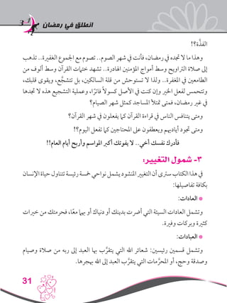 ‫رمضان‬ ‫في‬ ‫انطلق‬
31
!‫ة؟‬َّ‫الفذ‬
‫تذهب‬..‫الغفرية‬‫اجلموع‬‫مع‬‫تصوم‬..‫الصوم‬‫شهر‬‫يف‬‫فأنت‬،‫رمضان‬‫يف‬‫جتده‬‫ال‬‫ما‬‫وهذا‬
‫من‬ ‫ألوف‬ ‫وسط‬ ‫القرآن‬ ‫ختامت‬ ‫تشهد‬ ..‫اهلادرة‬ ‫املؤمنني‬ ‫أمواج‬ ‫وسط‬ ‫الرتاويح‬ ‫صالة‬ ‫إىل‬
،‫قلبك‬ ‫ويقوى‬ ،‫ع‬َّ‫تتشج‬ ‫بل‬ ،‫السالكني‬ ‫قلة‬ ‫من‬ ‫تستوحش‬ ‫ال‬ ‫ولذا‬ ..‫املغفرة‬ ‫يف‬ ‫الطامعني‬
‫جتدها‬ ‫ال‬ ‫هذه‬ ‫التشجيع‬ ‫وعملية‬ ،‫ا‬ ً‫فاتر‬ ً‫ال‬‫كسو‬ ‫األصل‬ ‫يف‬ ‫كنت‬ ‫وإن‬ ‫اخلري‬ ‫لفعل‬ ‫وتتحمس‬
‫الصيام؟‬ ‫شهر‬ ‫كمثل‬ ‫املساجد‬ ‫متتأل‬ ‫فمتى‬ ،‫رمضان‬ ‫غري‬ ‫يف‬
‫القرآن؟‬ ‫شهر‬ ‫يف‬ ‫يفعلون‬ ‫كام‬ ‫القرآن‬ ‫قراءة‬ ‫يف‬ ‫الناس‬ ‫يتنافس‬ ‫ومتى‬
!‫اليوم؟‬ ‫تفعل‬ ‫كام‬ ‫املحتاجني‬ ‫عىل‬ ‫ويعطفون‬ ‫أيادهيم‬ ‫جتود‬ ‫ومتى‬
!!‫العام‬ ‫أيام‬ ‫وأربح‬ ‫املواسم‬ ‫أكرب‬ ‫يفوتك‬ ‫ال‬ ..‫أخي‬ ‫نفسك‬ ‫فأدرك‬
:‫التغيير‬ ‫شمول‬ -3
‫اإلنسان‬‫حياة‬‫تتناول‬‫رئيسة‬‫مخسة‬‫نواحي‬‫يشمل‬‫املنشود‬‫التغيري‬‫أن‬‫سرتى‬‫الكتاب‬‫هذا‬‫يف‬
:‫تفاصيلها‬ ‫بكافة‬
:‫العادات‬ *
‫خريات‬ ‫من‬ ‫فحرمتك‬ ،‫ا‬ً‫ع‬‫م‬ ‫هبام‬ ‫أو‬ ‫دنياك‬ ‫أو‬ ‫بدينك‬ ‫أرضت‬ ‫التي‬ ‫السيئة‬ ‫العادات‬ ‫وتشمل‬
.‫وفرية‬ ‫وبركات‬ ‫كثرية‬
:‫العبادات‬ *
‫وصيام‬ ‫صالة‬ ‫من‬ ‫ربه‬ ‫إىل‬ ‫العبد‬ ‫هبا‬ ‫ب‬ َّ‫يتقر‬ ‫التي‬ ‫اهلل‬ ‫شعائر‬ :‫رئيسني‬ ‫قسمني‬ ‫وتشمل‬
.‫هبجرها‬ ‫اهلل‬ ‫إىل‬ ‫العبد‬ ‫ب‬ َّ‫يتقر‬ ‫التي‬ ‫مات‬ َّ‫املحر‬ ‫أو‬ ،‫وحج‬ ‫وصدقة‬
 