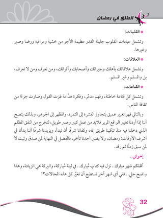 ‫رمضان‬ ‫في‬ ‫انطلق‬
32
:‫القلبيات‬ *
‫وصرب‬ ‫ورضا‬ ‫ومراقبة‬ ‫خشية‬ ‫من‬ ‫األجر‬ ‫عظيمة‬ ‫القدر‬ ‫جليلة‬ ‫القلوب‬ ‫عبادات‬ ‫وتشمل‬
.‫وغريها‬
:‫العالقات‬ *
،‫تعرف‬ ‫ال‬ ‫ومن‬ ‫تعرف‬ ‫ومن‬ ،‫وأقرانك‬ ‫وأصحابك‬ ‫وجريانك‬ ‫بأهلك‬ ‫عالقاتك‬ ‫وتشمل‬
.‫املسلم‬ ‫وغري‬ ‫واملسلم‬ ‫بل‬
:‫القناعات‬ *
‫من‬ ‫ا‬ً‫ء‬‫جز‬ ‫وصارت‬ ‫القول‬ ‫غزت‬ ‫امة‬َّ‫هد‬ ‫وفكرة‬ ،‫ر‬ِّ‫م‬‫مد‬ ‫وفهم‬ ،‫خاطئة‬ ‫قناعة‬ ‫كل‬ ‫وتشمل‬
.‫الناس‬ ‫ثقافة‬
‫يتضح‬ ‫وبذلك‬ ،‫اجلوهر‬ ‫إىل‬ ‫واملظهر‬ ،‫الثمرة‬ ‫إىل‬ ‫القرشة‬ ‫يتجاوز‬ ‫عميق‬ ‫تغيري‬ ‫فهو‬ ‫وبالتايل‬
‫املظلم‬‫النفق‬‫من‬‫لنخرج‬،‫طويل‬‫وصرب‬‫كبري‬‫عمل‬‫من‬‫فالبد‬‫املرير‬‫الواقع‬‫تغيري‬‫أردنا‬‫إذا‬‫أننا‬
‫يف‬ ‫بدأنا‬ ‫أننا‬ ‫ا‬ً‫ف‬‫رش‬ ‫ويزيدنا‬ ،‫نبدأ‬ ‫أن‬ ‫ا‬ً‫ف‬‫رش‬ ‫وكفانا‬ ،‫اهلل‬ ‫طريق‬ ‫تنكبنا‬ ‫منذ‬ ‫فيه‬ ‫دخلنا‬ ‫الذي‬
‫ال‬ ‫وثبت‬ ‫صدق‬ ‫ملن‬ ‫النهاية‬ ‫يف‬ ‫فالفضل‬ ،‫تأخر‬ ‫أحدنا‬ ‫يضري‬ ‫وال‬ ،‫رمضان‬ :‫األوقات‬ ‫أرشف‬
.‫رقد‬ ‫ثم‬ ‫ًا‬‫ن‬‫زم‬ ‫سبق‬ ‫ملن‬
..‫إخواين‬
‫وهذا‬ ،‫الزيادة‬ ‫هي‬ ‫والربكة‬ ،‫باركة‬ُ‫م‬ ‫ليلة‬ ‫يف‬ ..‫بارك‬ُ‫م‬ ‫كتاب‬ ‫فيه‬ ‫نزل‬ ..‫مبارك‬ ‫شهر‬ ‫أظلكم‬
!‫املجاالت؟‬ ‫هذه‬ ‫كل‬ ِّ‫ير‬‫تغ‬ ‫أن‬ ‫تستطيع‬ ‫آخر‬ ‫شهر‬ ‫أي‬ ‫ففي‬ ..‫جيل‬ ‫واضح‬
 