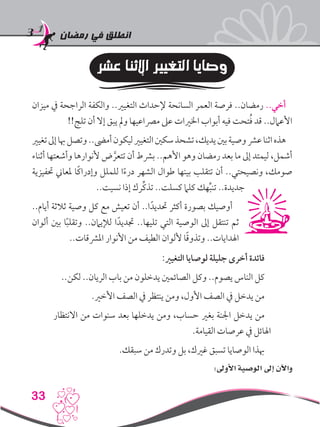 ‫رمضان‬ ‫في‬ ‫انطلق‬
33
‫عشر‬ ‫اإلثنا‬ ‫التغيير‬ ‫وصايا‬
‫ميزان‬ ‫يف‬ ‫الراجحة‬ ‫والكفة‬ ..‫التغيري‬ ‫إلحداث‬ ‫السانحة‬ ‫العمر‬ ‫فرصة‬ ..‫رمضان‬ ..‫أخي‬
!!‫تلج‬ ‫أن‬ ‫إال‬ ‫يبق‬ ‫ومل‬ ‫مرصاعيها‬ ‫عىل‬ ‫اخلريات‬ ‫أبواب‬ ‫فيه‬ ‫تحت‬ُ‫ف‬ ‫قد‬ ..‫األعامل‬
‫تغيري‬‫إىل‬‫هبا‬‫وتصل‬..‫أمىض‬‫ليكون‬‫التغيري‬‫سكني‬‫تشحذ‬،‫يديك‬‫بني‬‫وصية‬‫عرش‬‫اثنا‬‫هذه‬
‫أثناء‬ ‫وأشعتها‬ ‫ألنوارها‬ ‫ض‬ َّ‫تتعر‬ ‫أن‬ ‫برشط‬ ..‫األهم‬ ‫وهو‬ ‫رمضان‬ ‫بعد‬ ‫ما‬ ‫إىل‬ ‫ليمتد‬ ،‫أشمل‬
‫حتفيزية‬ ‫ملعاين‬ ‫ًا‬‫ك‬‫وإدرا‬ ‫للملل‬ ‫ا‬ً‫ء‬‫در‬ ‫الشهر‬ ‫طوال‬ ‫بينها‬ ‫تتقلب‬ ‫أن‬ ..‫ونصيحتي‬ ،‫صومك‬
..‫نسيت‬ ‫إذا‬ ‫ِّرك‬‫ك‬‫تذ‬ ..‫كسلت‬ ‫كلام‬ ‫هك‬ِّ‫ب‬‫تن‬ ..‫جديدة‬
..‫أيام‬ ‫ثالثة‬ ‫وصية‬ ‫كل‬ ‫مع‬ ‫تعيش‬ ‫أن‬ ..‫ا‬ً‫حتديد‬ ‫أكثر‬ ‫بصورة‬ ‫أوصيك‬
‫ألوان‬ ‫بني‬ ‫ا‬ً‫ب‬‫وتقل‬ ..‫لإليامن‬ ‫ا‬ً‫جتديد‬ ..‫تليها‬ ‫التي‬ ‫الوصية‬ ‫إىل‬ ‫تنتقل‬ ‫ثم‬
..‫املرشقات‬ ‫األنوار‬ ‫من‬ ‫الطيف‬ ‫أللوان‬ ‫ا‬ً‫ق‬‫وتذو‬ ..‫اهلدايات‬
:‫التغيري‬ ‫لوصايا‬ ‫جليلة‬ ‫أخرى‬ ‫فائدة‬
..‫لكن‬ ..‫الريان‬ ‫باب‬ ‫من‬ ‫يدخلون‬ ‫الصائمني‬ ‫وكل‬ ..‫يصوم‬ ‫الناس‬ ‫كل‬
.‫األخري‬ ‫الصف‬ ‫يف‬ ‫ينتظر‬ ‫ومن‬ ،‫األول‬ ‫الصف‬ ‫يف‬ ‫يدخل‬ ‫من‬
‫االنتظار‬ ‫من‬ ‫سنوات‬ ‫بعد‬ ‫يدخلها‬ ‫ومن‬ ،‫حساب‬ ‫بغري‬ ‫اجلنة‬ ‫يدخل‬ ‫من‬
.‫القيامة‬ ‫عرصات‬ ‫يف‬ ‫اهلائل‬
.‫سبقك‬ ‫من‬ ‫وتدرك‬ ‫بل‬ ،‫غريك‬ ‫تسبق‬ ‫الوصايا‬ ‫هبذا‬
:‫األوىل‬ ‫الوصية‬ ‫إىل‬ ‫واآلن‬
 