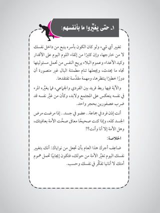 :‫بأنفسهم‬ ‫ما‬ ‫وا‬ ِّ‫ر‬‫يغي‬ ‫حتى‬ -1
‫نفسك‬ ‫داخل‬ ‫من‬ ‫ينبع‬ ‫بأرسه‬ ‫الكون‬ ‫كان‬ ‫ولو‬ ‫يشء‬ ‫أي‬ ‫تغيري‬
‫األقدار‬ ‫عىل‬ ‫اليوم‬ ‫اللوم‬ ‫إلقاء‬ ‫من‬ ‫ا‬ً‫كثري‬ ‫وإن‬ ،‫خارجها‬ ‫من‬ ‫ال‬
‫مسئوليتها‬ ‫حتمل‬ ‫من‬ ‫النفس‬ ‫يريح‬ ‫البالء‬ ‫وعموم‬ ‫األعداء‬ ‫وكيد‬
‫أن‬ ‫متصورة‬ ‫غري‬ ‫البال‬ ‫مطمئنة‬ ‫تنام‬ ‫وجيعلها‬ ،‫حيدث‬ ‫ما‬ ‫جتاه‬
.‫تفتقدها‬ ‫سة‬َّ‫مقد‬ ‫ومهمة‬ ،‫ينتظرها‬ ‫ا‬ً‫خطري‬ ‫ا‬ً‫دور‬
‫املرء‬ ‫ه‬ِّ‫ير‬‫يغ‬ ‫فام‬ ،‫واجلامعي‬ ‫الفردي‬ ‫بني‬ ‫فريد‬ ‫ربط‬ ‫فيها‬ ‫واآلية‬
‫قد‬ ‫نفسه‬ َّ‫ر‬‫غي‬ ‫من‬ ‫وكأن‬ ،‫والبد‬ ‫املجتمع‬ ‫عىل‬ ‫ينعكس‬ ‫نفسه‬ ‫يف‬
.‫واحد‬ ‫بحجر‬ ‫عصفورين‬ ‫رضب‬
‫مرض‬‫مرضت‬‫إذا‬..‫جسد‬‫يف‬‫عضو‬..‫مجاعة‬‫يف‬‫فرد‬‫إذن‬‫أنت‬
،‫بعافيتك‬ ‫األمة‬ ‫ت‬َّ‫صح‬ ‫معاىف‬ ‫ا‬ً‫صحيح‬ ‫كنت‬ ‫وإذا‬ ،‫كله‬ ‫اجلسد‬
!‫وأنت؟‬ ‫أنا‬ ‫إال‬ ‫األمة‬ ‫وهل‬
:‫اخلالصة‬
‫بتغيري‬ ‫أنك‬ :‫نواياك‬ ‫من‬ ‫جتعل‬ ‫بأن‬ ‫العام‬ ‫هذا‬ ‫أجرك‬ ‫ف‬ِ‫ضاع‬
‫مهوم‬ ‫حتمل‬ ‫ا‬ً‫ي‬‫إجياب‬ ‫فتكون‬ ،‫حولك‬ ‫من‬ ‫األمة‬ ِّ‫ير‬‫تغ‬ ‫اليوم‬ ‫نفسك‬
.‫وحسب‬ ‫نفسك‬ ‫يف‬ ‫ِّر‬‫ك‬‫تف‬ ‫أنانيا‬ ‫ال‬ ‫أمتك‬
 