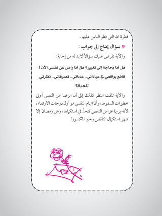 .‫عليها‬ ‫الناس‬ ‫فطر‬ ‫التي‬ ‫اهلل‬ ‫فطرة‬
:‫جواب‬ ‫إىل‬ ‫حيتاج‬ ‫سؤال‬ *
:‫إجابة‬ ‫من‬ ‫له‬ ‫البد‬ ً‫ال‬‫سؤا‬ ‫عليك‬ ‫تفرض‬ ‫واآلية‬
‫اآلن؟‬ ‫نفسي‬ ‫عن‬ ‫راض‬ ‫أنا‬ ‫هل‬ ‫تغيري؟‬ ‫إىل‬ ‫حباجة‬ ‫أنا‬ ‫هل‬
‫نظرتي‬ ..‫تصرفاتي‬ ..‫عاداتي‬ ..‫عباداتي‬ ‫يف‬ ‫بواقعي‬ ‫قانع‬
‫للحياة؟‬
‫أوىل‬ ‫النفس‬ ‫عن‬ ‫الرضا‬ ‫أن‬ ‫إىل‬ ‫كذلك‬ ‫النظر‬ ‫تلفت‬ ‫واآلية‬
،‫االرتقاء‬‫درجات‬‫أول‬‫هو‬‫النفس‬‫اهتام‬‫وأن‬،‫السقوط‬‫خطوات‬
‫إال‬ ‫رمضان‬ ‫وهل‬ ،‫استكامهلا‬ ‫يف‬ َّ‫فتجد‬ ‫النقص‬ ‫عوامل‬ ‫يرهيا‬ ‫ألنه‬
!‫املكسور‬ ‫وجرب‬ ‫الناقص‬ ‫استكامل‬ ‫شهر‬
 