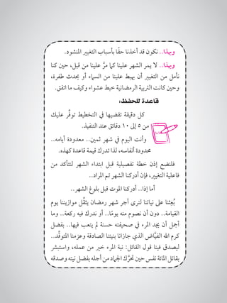 .‫املنشود‬ ‫التغيري‬ ‫بأسباب‬ ‫ا‬ً‫ق‬‫ح‬ ‫أخذنا‬ ‫قد‬ ‫نكون‬ ..‫وهبذا‬
‫كنا‬ ‫حني‬ ،‫قبل‬ ‫من‬ ‫علينا‬ َّ‫مر‬ ‫كام‬ ‫علينا‬ ‫الشهر‬ ‫يمر‬ ‫ال‬ ..‫وهبذا‬
،‫طفرة‬ ‫حيدث‬ ‫أو‬ ‫السامء‬ ‫من‬ ‫علينا‬ ‫هيبط‬ ‫أن‬ ‫التغيري‬ ‫من‬ ‫نأمل‬
.‫اتفق‬ ‫ما‬ ‫وكيف‬ ‫عشواء‬ ‫خبط‬ ‫الرمضانية‬ ‫الرتبية‬ ‫كانت‬ ‫وحني‬
:‫للحفظ‬ ‫قاعدة‬
‫عليك‬ ‫ر‬ِّ‫ف‬‫تو‬ ‫التخطيط‬ ‫يف‬ ‫تقضيها‬ ‫دقيقة‬ ‫كل‬
.‫التنفيذ‬ ‫عند‬ ‫دقائق‬ 10 ‫إىل‬ 5 ‫من‬
..‫أيامه‬ ‫معدودة‬ ..‫ثمني‬ ‫شهر‬ ‫يف‬ ‫اليوم‬ ‫وأنت‬
.‫كهذه‬ ‫قاعدة‬ ‫قيمة‬ ‫تدرك‬ ‫لذا‬ ،‫أنفاسه‬ ‫حمدودة‬
‫من‬ ‫لنتأكد‬ ‫الشهر‬ ‫ابتداء‬ ‫قبل‬ ‫تفصيلية‬ ‫خطة‬ ‫إذن‬ ‫فلنضع‬
..‫املراد‬ ‫تم‬ ‫الشهر‬ ‫أدركنا‬ ‫فإن‬ ،‫التغيري‬ ‫فاعلية‬
..‫الشهر‬ ‫بلوغ‬ ‫قبل‬ ‫املوت‬ ‫أدركنا‬ ..‫إذا‬ ‫أما‬
‫يوم‬ ‫موازيننا‬ ‫ل‬ِّ‫ق‬‫يث‬ ‫رمضان‬ ‫شهر‬ ‫أجر‬ ‫لنرى‬ ‫نياتنا‬ ‫عىل‬ ‫ثنا‬ِ‫ع‬ُ‫ب‬
‫وما‬ ..‫ركعة‬ ‫فيه‬ ‫ندرك‬ ‫أو‬ ..‫ا‬ً‫م‬‫يو‬ ‫منه‬ ‫نصوم‬ ‫أن‬ ‫دون‬ ..‫القيامة‬
‫بفضل‬ ..‫فيها‬ ‫يتعب‬ ‫مل‬ ‫حسنة‬ ‫صحيفته‬ ‫يف‬ ‫املرء‬ ‫جيد‬ ‫أن‬ ‫أمجل‬
..‫د‬ِّ‫ق‬‫املتو‬ ‫وعزمنا‬ ‫الصادقة‬ ‫بنيتنا‬ ‫جازانا‬ ‫الذي‬ ‫اض‬َّ‫ي‬‫الف‬ ‫اهلل‬ ‫كرم‬
‫واستبرش‬ ،‫عمله‬ ‫من‬ ‫خري‬ ‫املرء‬ ‫نية‬ :‫القائل‬ ‫قول‬ ‫فينا‬ ‫ليصدق‬
‫وصدقه‬‫نيته‬‫بفضل‬‫أجله‬‫من‬‫اجلامد‬‫ك‬ َّ‫حتر‬‫حني‬‫نفس‬‫املائة‬‫بقاتل‬
 
