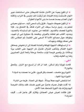 ‫عبري‬ َ‫استنشقت‬ ‫حتى‬ ‫للشيطان‬ ‫ا‬ً‫خادم‬ ‫األمان‬ ‫عن‬ ‫ا‬ً‫بعيد‬ ‫تكون‬ ‫أن‬ *
‫وأذقته‬ ،‫الرتاب‬ ‫يف‬ ‫إبليس‬ ‫أنف‬ َ‫ت‬ْ‫م‬َ‫رغ‬َ‫أ‬ ‫ثم‬ ،‫القيادة‬ ‫زمام‬ َ‫مت‬َّ‫فتسل‬ ،‫الثوار‬
.‫الطوال‬ َ‫م‬‫األعوا‬ ‫بنى‬ ‫ما‬ ‫هدمت‬ ‫بعدما‬ ‫العذاب‬ ‫ألوان‬
‫معيشي‬ ‫مستوى‬ ..‫إليه‬ ‫تسعى‬ ‫راتب‬ ‫فارق‬ ..‫دنيوية‬ ‫همومك‬ ‫تكون‬ ‫أن‬ *
‫فإذا‬ ..‫به‬ ‫اللحاق‬ ‫يف‬ ُّ‫فتكد‬ ‫الثراء‬ ‫إىل‬ ‫سبقك‬ ‫دراسة‬ ‫زميل‬ ..‫به‬ ‫حتلم‬
،‫باجلديد‬ ‫تستبدله‬ ‫ثم‬ ،‫جذوره‬ ‫من‬ ‫تقتلعه‬ ..‫بالقديم‬ ‫تعصف‬ ‫بالثورة‬
،‫شهيد‬ ‫أو‬ ‫نيب‬ ‫جماورة‬ ‫يف‬ ‫وطمعه‬ ،‫بالعرش‬ ‫تعلقه‬ ‫هو‬ ‫القلب‬ ‫وجديد‬
‫ذلك‬ ‫انعكاس‬ ‫ثم‬ ،‫اللقمة‬ ‫على‬ ‫السعي‬ ‫ال‬ ‫األمة‬ ‫مصاحل‬ ‫حول‬ ‫وطوافه‬
.‫وجهدك‬ ‫ووقتك‬ ‫عملك‬ ‫على‬
‫جحافل‬ ‫ختوض‬ ‫أن‬ ‫إىل‬ ‫املضلة‬ ‫والفتنة‬ ‫املهلكة‬ ‫الشهوة‬ ‫تستهلكك‬ ‫أن‬ *
‫ًا‬‫د‬‫بر‬ ‫القلب‬ ‫على‬ ‫الشهوة‬ ‫نار‬ ‫فتنزل‬ ،‫للنزال‬ ‫وتتأهب‬ ‫القتال‬ ‫الثورة‬
‫الصابرين‬ ‫لنيل‬ ‫رائعة‬ ً‫ة‬‫ورحل‬ ،‫ساحنة‬ ‫ثواب‬ ‫فرصة‬ ‫وتصري‬ ‫بل‬ ،‫ا‬ً‫وسالم‬
.‫وهاب‬ ‫لطيف‬ ‫رب‬ ‫رضا‬
..‫أخي‬
‫وتلحق‬ ..‫التيار‬ ‫مع‬ ‫تسبح‬ ‫أن‬ ‫لك‬ ‫آن‬ ‫فما‬ ..‫تسكن‬ ‫ومل‬ ‫ثورتنا‬ ‫قامت‬
!‫بالثوار؟‬
‫لديك؟‬ ‫به‬ ‫عصفت‬ ‫ما‬ ‫فأين‬ ..‫قبيح‬ ‫بكل‬ ‫تعصف‬ ..‫عاصف‬ ‫ريح‬ ‫الثورة‬
..‫القوة‬ ‫ذروة‬ ‫الثورة‬
!‫النار؟‬ ‫من‬ ‫فزعا‬ ..‫اجلنة‬ ‫إىل‬ ‫شوقا‬ ..ً‫ال‬‫وبذ‬ ‫عمال‬ ‫اليوم‬ ‫تنتفض‬ ‫أما‬
‫الفرصة‬ ‫واتتك‬ ‫فقد‬ ،‫نفسك‬ ‫تغيري‬ ‫عن‬ ‫ا‬ً‫ز‬‫عاج‬ ‫عمرك‬ ‫طوال‬ ‫كنت‬ ‫إذا‬
.‫األمل‬ ‫هذا‬ ‫لتمنحك‬ ‫الثورة‬ ‫بك‬ ‫ونزلت‬ ‫اليوم‬
‫كيف‬ ...‫فــ‬ ‫عاجز‬ ‫كل‬ ‫وتالزم‬ ،‫العجائز‬ ‫عيش‬ ‫تعيش‬ ‫ظللت‬ ‫فإن‬
!!‫أعذرك‬
 