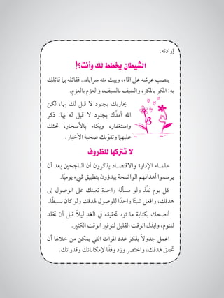 .‫إرادته‬
!‫وأنت؟‬ ‫لك‬ ‫خيطط‬ ‫الشيطان‬
‫قاتلك‬ ‫بام‬ ‫فقاتله‬ ..‫رساياه‬ ‫منه‬ ‫ويبث‬ ،‫املاء‬ ‫عىل‬ ‫عرشه‬ ‫ينصب‬
.‫بالعزم‬ ‫والعزم‬ ،‫بالسيف‬ ‫والسيف‬ ،‫باملكر‬ ‫املكر‬ :‫به‬
‫لكن‬ ،‫هبا‬ ‫لك‬ ‫قبل‬ ‫ال‬ ‫بجنود‬ ‫حياربك‬
‫ذكر‬ :‫هبا‬ ‫له‬ ‫قبل‬ ‫ال‬ ‫بجنود‬ ‫ك‬َّ‫أمد‬ ‫اهلل‬
‫حتثك‬ ،‫باألسحار‬ ‫وبكاء‬ ،‫واستغفار‬
.‫األخيار‬ ‫صحبة‬ ‫يك‬ّ‫وتقو‬ ‫عليهام‬
‫للظروف‬ ‫ترتكها‬ ‫ال‬
‫أن‬ ‫بعد‬ ‫الناجحني‬ ‫أن‬ ‫يذكرون‬ ‫واالقتصـاد‬ ‫اإلدارة‬ ‫علمـاء‬
.‫ا‬ً‫ي‬‫يوم‬ ‫يشء‬ ‫بتطبيق‬ ‫يبدؤون‬ ‫الواضحة‬ ‫أهدافهم‬ ‫يرسموا‬
‫إىل‬ ‫الوصول‬ ‫عىل‬ ‫تعينك‬ ‫واحدة‬ ‫مسألة‬ ‫ولو‬ ‫ذ‬ِّ‫ف‬‫ن‬ ‫يوم‬ ‫كل‬
.‫ا‬ً‫ط‬‫بسي‬ ‫كان‬ ‫ولو‬ ‫هلدفك‬ ‫للوصول‬ ‫ا‬ً‫واحد‬ ‫ا‬ً‫ئ‬‫شي‬ ‫وافعل‬ ،‫هدفك‬
‫ختلد‬ ‫أن‬ ‫قبل‬ ً‫ال‬‫لي‬ ‫الغد‬ ‫يف‬ ‫حتقيقه‬ ‫تود‬ ‫ما‬ ‫بكتابة‬ ‫أنصحك‬
.‫الكثري‬ ‫الوقت‬ ‫لتوفري‬ ‫القليل‬ ‫الوقت‬ ‫وابذل‬ ،‫للنوم‬
‫أن‬ ‫خالهلا‬ ‫من‬ ‫يمكن‬ ‫التي‬ ‫املرات‬ ‫عدد‬ ‫يذكر‬ ً‫ال‬‫جدو‬ ‫اعمل‬
.‫وقدراتك‬ ‫إلمكاناتك‬ ‫ا‬ً‫ق‬‫وف‬ ‫وزد‬ ‫واخترص‬ ،‫هدفك‬ ‫حتقق‬
 