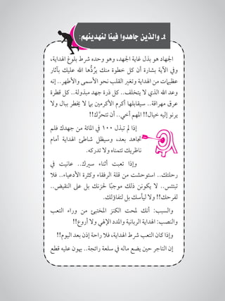 :‫لنهدينهم‬ ‫فينا‬ ‫جاهدوا‬ ‫والذين‬ -4
،‫اهلداية‬ ‫بلوغ‬ ‫رشط‬ ‫وحده‬ ‫وهو‬ ،‫اجلهد‬ ‫غاية‬ ‫بذل‬ ‫هو‬ ‫اجلهاد‬
‫بآثار‬ ‫عليك‬ ‫اهلل‬ ‫ها‬ُّ‫د‬ ُ‫ير‬ ‫منك‬ ‫خطوة‬ ‫كل‬ ‫أن‬ ‫بشارة‬ ‫اآلية‬ ‫ويف‬
‫إنه‬ ..‫واألطهر‬ ‫األسمى‬ ‫نحو‬ ‫القلب‬ ‫وتغري‬ ‫اهلداية‬ ‫من‬ ‫عظيامت‬
‫قطرة‬ ‫كل‬ ..‫مبذولة‬ ‫جهد‬ ‫ذرة‬ ‫كل‬ ..‫يتخلف‬ ‫ال‬ ‫الذي‬ ‫اهلل‬ ‫وعد‬
‫وال‬ ‫ببال‬ ‫خيطر‬ ‫ال‬ ‫بام‬ ‫األكرمني‬ ‫أكرم‬ ‫سيقابلها‬ ..‫مهراقة‬ ‫عرق‬
!!‫ك‬ َّ‫تتحر‬ ‫أن‬ ..‫أخي‬ ‫املهم‬ !!‫خيال‬ ‫إليه‬ ‫يرنو‬
‫فلم‬ ‫جهدك‬ ‫من‬ ‫املائة‬ ‫يف‬ 100 ‫تبذل‬ ‫مل‬ ‫إذا‬
‫أمام‬ ‫اهلداية‬ ‫شاطئ‬ ‫وسيظل‬ ،‫بعد‬ ‫جتاهد‬
.‫تدركه‬ ‫وال‬ ‫تتمناه‬ ‫ناظريك‬
‫يف‬ ‫عانيت‬ ..‫سريك‬ ‫أثناء‬ ‫تعبت‬ ‫وإذا‬
‫فال‬ ..‫األدعياء‬ ‫وكثرة‬ ‫الرفقاء‬ ‫قلة‬ ‫من‬ ‫استوحشت‬ ..‫رحلتك‬
..‫النقيض‬ ‫عىل‬ ‫بل‬ ‫حلزنك‬ ‫ا‬ً‫ب‬‫موج‬ ‫ذلك‬ ‫يكونن‬ ‫ال‬ ..‫تبتئس‬
.‫لتفاؤلك‬ ‫بل‬ ‫ليأسك‬ ‫وال‬ !!‫لفرحك‬
‫التعب‬ ‫وراء‬ ‫من‬ ‫املختبئ‬ ‫الكنز‬ ‫ملحت‬ ‫أنك‬ :‫والسبب‬
!!‫أروع‬ ‫وال‬ ‫اإلهلي‬ ‫واملدد‬ ‫الربانية‬ ‫اهلداية‬ :‫والنصب‬
!!‫اليوم‬ ‫بعد‬ ‫إذن‬ ‫راحة‬ ‫فال‬ ،‫اهلداية‬ ‫رشط‬ ‫التعب‬ ‫كان‬ ‫وإذا‬
‫قطع‬ ‫عليه‬ ‫هيون‬ ..‫رائجة‬ ‫سلعة‬ ‫يف‬ ‫ماله‬ ‫يضع‬ ‫حني‬ ‫التاجر‬ ‫إن‬
 