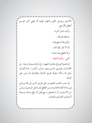 ‫املوسم‬ ‫آخر‬ ‫جيني‬ ‫أنه‬ ‫ليقينه‬ ‫بالنهار‬ ‫الليل‬ ‫ووصل‬ ‫األسفار‬
..‫األرباح‬ ‫أعظم‬
..‫آخرة‬ ‫تاجر‬ ‫وأنت‬
..‫يغريك‬ ‫ربحها‬
..‫تستهويك‬ ‫وكنوزها‬
..‫مهة‬ ‫لك‬ ‫تفرت‬ ‫ال‬ ‫لذا‬
.‫ابتداء‬ ‫بعد‬ ‫تنقطع‬ ‫وال‬
..‫أختاه‬ ‫وأنت‬ ..‫أخي‬
‫يف‬..‫مردية‬‫صحبة‬‫فراق‬‫يف‬..‫شهوة‬‫مقاومة‬‫يف‬‫اليوم‬‫تعبتام‬‫إن‬
‫تكونان‬ ‫هنا‬ ..‫فأبرشا‬ ..‫حرام‬ ‫هبجر‬ ‫حاسم‬ ‫تغيريي‬ ‫قرار‬ ‫اختاذ‬
‫عىل‬ ‫زمن‬ ‫منذ‬ ‫ينتظركام‬ ‫اهلداية‬ ‫طريق‬ ‫سلوك‬ ‫بدأمتا‬ ‫قد‬ ‫بحق‬
.‫شوق‬
‫يوصل‬ ‫اهلل‬ ‫إىل‬ ‫السري‬ ‫طريق‬ ‫عىل‬ ‫املنصوب‬ ‫التعب‬ ‫جرس‬ ‫إن‬
‫ويئس‬ ‫الوصول‬ ‫قبل‬ ‫نفسه‬ ‫انقطع‬ ‫ومن‬ ،‫الغامرة‬ ‫اللذة‬ ‫واحة‬ ‫إىل‬
‫وسبقه‬ ،‫مراده‬ ‫يبلغ‬ ‫أن‬ ‫قبل‬ ‫رجع‬ ،‫استعجل‬ ‫أو‬ ‫االستمرار‬ ‫من‬
.‫والبصائر‬ ‫العزائم‬ ‫أصحاب‬
 