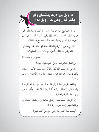 ‫ومل‬ ‫رمضــان‬ ‫أدرك‬ ‫ملن‬ ‫ويل‬ -5 ‫‏‬
:‫له‬ ‫ويل‬ ..‫له‬ ‫ويل‬ ..‫له‬ ‫يغفر‬
‫أبو‬ ‫اجلليل‬ ‫الصحايب‬ ‫رواية‬ ‫من‬ ‫خزيمة‬ ‫ابن‬ ‫صحيح‬ ‫يف‬ ‫جاء‬
‫آمني‬ ‫«آمني‬ :‫فقال‬ ‫املنرب‬ ‫رقي‬ ‫ﷺ‬ ‫اهلل‬ ‫رسول‬ ‫أن‬ :] ‫هريرة‬
:‫فقال‬ ‫هذا‬ ‫تصنع‬ ‫كنت‬ ‫ما‬ ،‫اهلل‬ ‫رسول‬ ‫يا‬ :‫له‬ ‫فقيل‬ ،»‫آمني‬
‫رمضان‬ ‫دخل‬ ‫بعد؛‬ ‫أو‬ ‫عبد‬ ‫أنف‬ ‫اهلل‬ ‫َم‬‫غ‬‫أر‬ :‫جربيل‬ ‫يل‬ ‫«قال‬
»‫احلديث‬ ...... :‫قال‬ ‫ثم‬ ،‫آمني‬ ‫فقلت‬ ،‫له‬ ‫يغفر‬ ‫فلم‬
]1888 ‫خزيمة‬ ‫ابن‬ ‫[صحيح‬
‫آمني؟‬ ‫يقول‬ ‫الذي‬ ‫ومن‬ ‫هنا؟‬ ‫يدعو‬ ‫الذي‬ ‫من‬
‫دعاء‬ !!‫األنبياء‬ ‫سيد‬ ‫هو‬ ‫ن‬ِّ‫م‬‫واملأ‬ ‫املالئكة‬ ‫سيد‬ ‫هو‬ ‫الداعي‬
‫رؤوف‬ ‫باملؤمنني‬ ‫بأنه‬ ‫ربنا‬ ‫وصفه‬ ‫ممن‬ ‫اهلل‬ ‫رمحة‬ ‫من‬ ‫بالطرد‬
!‫رحيم؟‬
‫الفرصة‬ ‫اغتنام‬ ‫عىل‬ ‫ا‬ًّ‫ث‬‫ح‬ ‫بحالنا‬ ‫والرأفة‬ ‫علينا‬ ‫احلرص‬ ‫ودافعه‬
‫من‬ ‫ُفلت‬‫ت‬‫و‬ ‫خترس‬ ‫لئال‬ ‫للهمة‬ ‫ا‬ً‫وشحذ‬ ،‫اللحظة‬ ‫واستغالل‬
..‫والعطية‬ ‫اهلبة‬ ‫هذه‬ ‫يديك‬
‫يف‬ ‫تعدل‬ ‫رمضان‬ ‫يف‬ ‫ساعة‬ ‫ولعل‬ ،‫املضاعف‬ ‫الزمان‬ ‫إنه‬
!‫ال؟‬ ‫ومل‬ ..‫سواه‬ ‫ما‬ ‫يف‬ ‫ا‬ ً‫شهر‬ ‫بركتها‬
!‫شهر؟‬ ‫ألف‬ ‫من‬ ‫خري‬ ‫وهي‬ ‫فيه‬ ‫القدر‬ ‫ليلة‬ ‫أليست‬
 