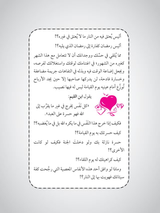 !‫غريه؟‬ ‫يف‬ ‫عتق‬ُ‫ي‬ ‫ال‬ ‫ما‬ ‫النار‬ ‫من‬ ‫فيه‬ ‫عتق‬ُ‫ي‬ ‫أليس‬
!‫يليه؟‬ ‫الذي‬ ‫رمضان‬ ‫إىل‬ ‫كفارة‬ ‫رمضان‬ ‫أليس‬
‫الشهر‬ ‫هذا‬ ‫مع‬ ‫تتعامل‬ ‫ال‬ ‫أن‬ ‫ووجدانك‬ ‫ك‬ ِّ‫حس‬ ‫يف‬ ‫لقي‬ُ‫ي‬ ‫مما‬
،‫لفرصه‬ ‫واستغاللك‬ ‫لوقتك‬ ‫اغتنامك‬ ‫يف‬ ‫الشهور؛‬ ‫من‬ ‫كغريه‬
‫مضاعفة‬ ‫جريمة‬ ‫التفاهات‬ ‫يف‬ ‫وبذله‬ ‫فيه‬ ‫الوقت‬ ‫إضاعة‬ ‫وجيعل‬
‫األرباح‬ ‫جيد‬ ‫حني‬ ‫إال‬ ‫صاحبها‬ ‫يدركها‬ ‫لن‬ ،‫فادحة‬ ‫وخسارة‬
.‫نصيب‬ ‫فيها‬ ‫له‬ ‫ليس‬ ‫القيامة‬ ‫يوم‬ ‫عينيه‬ ‫أمام‬ ‫ع‬َّ‫ُوز‬‫ت‬
:‫القيم‬ ‫ابن‬ ‫يقول‬
‫إىل‬ ‫ب‬ ِّ‫يقر‬ ‫ما‬ ‫غري‬ ‫يف‬ ‫خيرج‬ ‫س‬َ‫ف‬َ‫ن‬ ‫«كل‬
.»‫العبد‬ ‫عىل‬ ‫حرسة‬ ‫فهو‬ ‫اهلل‬
!‫غضبه؟‬ُ‫ي‬‫ما‬‫يف‬‫بل‬‫اهلل‬‫يكره‬‫ما‬‫يف‬‫س‬َ‫ف‬َ‫ن‬‫ال‬‫هذا‬‫خرج‬‫إذا‬‫فكيف‬
!‫القيامة؟‬ ‫يوم‬ ‫به‬ ‫حرستك‬ ‫كيف‬
‫كانت‬ ‫لو‬ ‫فكيف‬ ‫اجلنة‬ َ‫دخلت‬ ‫ولو‬ ‫بك‬ ‫نازلة‬ ‫حرسة‬
!‫األخرى؟‬
!‫اللقاء؟‬ ‫يوم‬ ‫له‬ ‫كراهيتك‬ ‫كيف‬
‫كفة‬ ‫حت‬ َّ‫رج‬ ‫التي‬ ‫املعصية‬ ‫األنفاس‬ ‫هذه‬ ‫أحد‬ ‫وافق‬ ‫لو‬ ‫وماذا‬
!‫النار؟‬ ‫إىل‬ ‫هبا‬ ‫فهويت‬ ‫سيئاتك‬
 