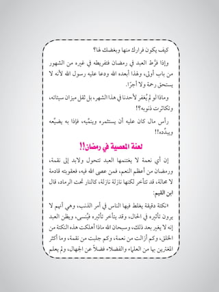 ‫هلا؟‬ ‫وبغضك‬ ‫منها‬ ‫فرارك‬ ‫يكون‬ ‫كيف‬
‫الشهور‬ ‫من‬ ‫غريه‬ ‫يف‬ ‫فتفريطه‬ ‫رمضان‬ ‫يف‬ ‫العبد‬ ‫ط‬ َّ‫فر‬ ‫وإذا‬
‫ال‬ ‫ألنه‬ ‫اهلل‬ ‫رسول‬ ‫عليه‬ ‫ودعا‬ ‫اهلل‬ ‫أبعده‬ ‫وهلذا‬ ،‫أوىل‬ ‫باب‬ ‫من‬
.‫ا‬ ً‫أجر‬ ‫وال‬ ‫رمحة‬ ‫يستحق‬
،‫سيئاته‬‫ميزان‬‫ثقل‬‫بل‬،‫الشهر‬‫هذا‬‫يف‬‫ألحدنا‬‫غفر‬ُ‫ي‬‫مل‬‫لو‬‫وماذا‬
!‫ذنوبه؟‬ ‫وتكاثرت‬
‫عه‬ِّ‫ي‬‫يض‬ ‫به‬ ‫فإذا‬ ،‫يه‬ِّ‫وينم‬ ‫يستثمره‬ ‫أن‬ ‫عليه‬ ‫كان‬ ‫مال‬ ‫رأس‬
!!‫ده‬ِّ‫ويبد‬
!!‫رمضان‬ ‫يف‬ ‫املعصية‬ ‫لعنة‬
،‫نقمة‬ ‫إىل‬ ‫والبد‬ ‫تتحول‬ ‫العبد‬ ‫يغتنمها‬ ‫ال‬ ‫نعمة‬ ‫أي‬ ‫إن‬
‫قادمة‬ ‫فعقوبته‬ ،‫فيه‬ ‫اهلل‬ ‫عىص‬ ‫فمن‬ ،‫النعم‬ ‫أعظم‬ ‫من‬ ‫ورمضان‬
‫قال‬ ،‫الرماد‬ ‫حتت‬ ‫كالنار‬ ،‫نازلة‬ ‫نازلة‬ ‫لكنها‬ ‫تتأخر‬ ‫قد‬ ،‫حمالة‬ ‫ال‬
:‫القيم‬ ‫ابن‬
‫ال‬ ‫أهنم‬ ‫وهي‬ ،‫الذنب‬ ‫أمر‬ ‫يف‬ ‫الناس‬ ‫فيها‬ ‫يغلط‬ ‫دقيقة‬ ‫«نكتة‬
‫العبد‬ ‫ويظن‬ ،‫نسى‬ُ‫ي‬‫ف‬ ‫تأثريه‬ ‫يتأخر‬ ‫وقد‬ ،‫احلال‬ ‫يف‬ ‫تأثريه‬ ‫يرون‬
‫من‬‫النكتة‬‫هذه‬‫أهلكت‬‫ماذا‬‫اهلل‬‫وسبحان‬،‫ذلك‬‫بعد‬‫يغري‬‫ال‬‫إنه‬
‫أكثر‬ ‫وما‬ ،‫نقمة‬ ‫من‬ ‫جلبت‬ ‫وكم‬ ،‫نعمة‬ ‫من‬ ‫أزالت‬ ‫وكم‬ ،‫اخللق‬
‫يعلم‬ ‫ومل‬ ،‫اجلهال‬ ‫عن‬ ً‫ال‬‫فض‬ ‫والفضالء‬ ‫العلامء‬ ‫من‬ ‫هبا‬ ‫املغرتين‬
 