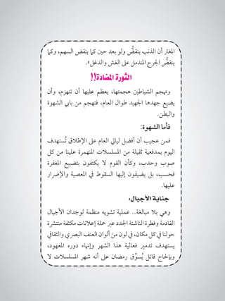 ‫وكام‬ ،‫السهم‬ ‫ينقض‬ ‫كام‬ ‫حني‬ ‫بعد‬ ‫ولو‬ ُّ‫ينقض‬ ‫الذنب‬ ‫أن‬ ‫املغرت‬
.»‫والدغل‬ ‫الغش‬ ‫عىل‬ ‫املندمل‬ ‫اجلرح‬ ُّ‫ينقض‬
!!‫املضادة‬ ‫الثورة‬
‫وأن‬ ،‫تنهزم‬ ‫أن‬ ‫عليها‬ ‫يعظم‬ ،‫هجمتها‬ ‫الشياطني‬ ‫وهتجم‬
‫الشهوة‬ ‫بايب‬ ‫من‬ ‫فتهجم‬ ،‫العام‬ ‫طوال‬ ‫اجلهيد‬ ‫جهدها‬ ‫يضيع‬
.‫والبطن‬
:‫الشهوة‬ ‫فأما‬
‫ُستهدف‬‫ت‬ ‫اإلطالق‬ ‫عىل‬ ‫العام‬ ‫ليايل‬ ‫أفضل‬ ‫أن‬ ‫عجيب‬ ‫فمن‬
‫كل‬ ‫من‬ ‫علينا‬ ‫املنهمرة‬ ‫املسلسالت‬ ‫من‬ ‫ثقيلة‬ ‫بمدفعية‬ ‫اليوم‬
‫املغفرة‬ ‫بتضييع‬ ‫يكتفون‬ ‫ال‬ ‫القوم‬ ‫وكأن‬ ،‫وحدب‬ ‫صوب‬
‫واإلرصار‬ ‫املعصية‬ ‫يف‬ ‫السقوط‬ ‫إليها‬ ‫يضيفون‬ ‫بل‬ ،‫فحسب‬
.‫علىها‬
:‫األجيال‬ ‫جناية‬
‫األجيال‬ ‫لوجدان‬ ‫منظمة‬ ‫تشويه‬ ‫عملية‬ ..‫مبالغة‬ ‫بال‬ ‫وهي‬
‫منترشة‬ ‫مكثفة‬ ‫إعالنات‬ ‫محلة‬ ‫عرب‬ ‫اجلدد‬ ‫الناشئة‬ ‫وفطرة‬ ‫القادمة‬
‫والثقايف‬‫البرصي‬‫العنف‬‫ألوان‬‫من‬‫لون‬‫يف‬،‫مكان‬‫كل‬‫يف‬ ‫حولنا‬
،‫املعهود‬ ‫دوره‬ ‫وإهناء‬ ‫الشهر‬ ‫هذا‬ ‫فعالية‬ ‫تدمري‬ ‫يستهدف‬
‫ال‬ ‫املسلسالت‬ ‫شهر‬ ‫أنه‬ ‫عىل‬ ‫رمضان‬ ‫ق‬ِّ‫سو‬ُ‫ي‬ ‫قاتل‬ ‫وبإحلاح‬
 