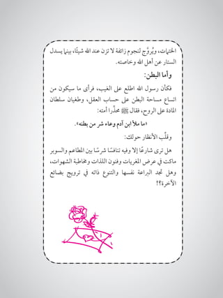 ‫يسدل‬ ‫بينام‬ ،‫ا‬ً‫ئ‬‫شي‬‫اهلل‬ ‫عند‬ ‫تزن‬‫ال‬ ‫زائفة‬ ‫لنجوم‬‫ج‬َّ‫رو‬ُ‫ي‬‫و‬ ،‫اخلتامت‬
.‫وخاصته‬ ‫اهلل‬ ‫أهل‬ ‫عن‬ ‫الستار‬
:‫البطن‬ ‫وأما‬
‫من‬ ‫سيكون‬ ‫ما‬ ‫فرأى‬ ،‫الغيب‬ ‫عىل‬ ‫اطلع‬ ‫اهلل‬ ‫رسول‬ ‫فكأن‬
‫سلطان‬ ‫وطغيان‬ ،‫العقل‬ ‫حساب‬ ‫عىل‬ ‫البطن‬ ‫مساحة‬ ‫اتساع‬
:‫أمته‬ ‫را‬ِّ‫حمذ‬ ‫ﷺ‬ ‫فقال‬ ،‫الروح‬ ‫عىل‬ ‫املادة‬
.»‫بطنه‬ ‫من‬ ‫رش‬ ‫وعاء‬ ‫آدم‬ ‫ابن‬ ‫مأل‬ ‫«ما‬
:‫حولك‬ ‫األنظار‬ ‫ب‬ِّ‫ل‬‫وق‬
‫والسوبر‬ ‫املطاعم‬ ‫بني‬ ‫ا‬ ً‫رشس‬ ‫ا‬ ً‫تنافس‬ ‫وفيه‬ ‫إال‬ ‫ا‬ً‫ع‬‫شار‬ ‫ترى‬ ‫هل‬
،‫الشهوات‬ ‫وخماطبة‬ ‫اللذات‬ ‫وفنون‬ ‫املغريات‬ ‫عرض‬ ‫يف‬ ‫ماكت‬
‫بضائع‬ ‫ترويج‬ ‫يف‬ ‫ذاته‬ ‫والتنوع‬ ‫نفسها‬ ‫الرباعة‬ ‫جتد‬ ‫وهل‬
!‫اآلخرة؟‬
 