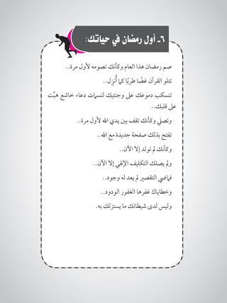 :‫حياتك‬ ‫يف‬ ‫رمضان‬ ‫أول‬ -6
..‫مرة‬ ‫ألول‬ ‫تصومه‬ ‫وكأنك‬ ‫العام‬ ‫هذا‬ ‫رمضان‬ ‫صم‬
..‫ل‬ِ‫نز‬ُ‫أ‬ ‫كام‬ ‫ا‬ً‫ي‬‫طر‬ ‫ا‬ ً‫غض‬ ‫القرآن‬ ‫تتلو‬
‫ت‬َّ‫ب‬‫ه‬ ‫خاشع‬ ‫دعاء‬ ‫لنسامت‬ ‫وجنتيك‬ ‫عىل‬ ‫دموعك‬ ‫تنسكب‬
..‫قلبك‬ ‫عىل‬
..‫مرة‬ ‫ألول‬ ‫اهلل‬ ‫يدي‬ ‫بني‬ ‫تقف‬ ‫وكأنك‬ ‫وتصيل‬
..‫اهلل‬ ‫مع‬ ‫جديدة‬ ‫صفحة‬ ‫بذلك‬ ‫تفتح‬
..‫اآلن‬ ‫إال‬ ‫تولد‬ ‫مل‬ ‫وكأنك‬
..‫اآلن‬ ‫إال‬ ‫اإلهلي‬ ‫التكليف‬ ‫يصلك‬ ‫ومل‬
..‫وجود‬ ‫له‬ ‫يعد‬ ‫مل‬ ‫التقصري‬ ‫فاميض‬
..‫الودود‬ ‫الغفور‬ ‫غفرها‬ ‫وخطاياك‬
.‫به‬ ‫يستزلك‬ ‫ما‬ ‫شيطانك‬ ‫لدى‬ ‫وليس‬
 