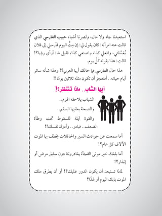 ‫الذي‬ ‫الفاريس‬ ‫حبيب‬ ‫أشباه‬ ‫ولرصنا‬ ،‫مال‬ ‫وال‬ ‫جاه‬ ‫استعبدنا‬
‫فالن‬ ‫إىل‬ ‫فأرسيل‬ ‫اليوم‬ ُّ‫ت‬ِ‫م‬ ‫إن‬ :‫يل‬ ‫يقول‬ ‫كان‬ :‫امرأته‬ ‫عنه‬ ‫قالت‬
!‫رؤيا؟‬ ‫أرأى‬ :‫هلا‬ ‫فقيل‬ ،‫كذا‬ ‫واصنعي‬ ،‫كذا‬ ‫وافعيل‬ ،‫لني‬ ِّ‫غس‬ُ‫ي‬
.‫يوم‬ َّ‫كل‬ ‫يقوله‬ ‫هذا‬ :‫قالت‬
‫سائر‬ ‫شأنه‬ ‫وهذا‬ !‫العريب؟‬ ‫أهيا‬ ‫حالك‬ ‫فام‬ ‫الفاريس‬ ‫حال‬ ‫هذا‬
!!‫ا‬ً‫م‬‫يو‬ ‫ثالثني‬ ‫مثله‬ ‫تكون‬ ‫أن‬ ‫أفتعجز‬ ..‫حياته‬ ‫أيام‬
!‫تنتظر؟‬ ‫ماذا‬ ..‫الشاب‬ ‫أيها‬
..‫اهلرم‬ ‫يالحقه‬ ‫الشباب‬
..‫السقم‬ ‫يعقبها‬ ‫والصحة‬
‫وطأة‬ ‫حتت‬ ‫للسقوط‬ ‫آيلة‬ ‫والقوة‬
!!‫نفسك‬ ‫وأدرك‬ ..‫فبادر‬ ..‫الضعف‬
‫املوت‬ ‫هبا‬ ‫خيطف‬ ‫واحلافالت‬ ‫السري‬ ‫حوادث‬ ‫عن‬ ‫سمعت‬ ‫أما‬
!‫عام؟‬ ‫كل‬ ‫اآلالف‬
‫أو‬ ‫مرض‬ ‫سابق‬ ‫دون‬ ‫يغادروننا‬ ‫الفجأة‬ ‫موتى‬ ‫خرب‬ ‫بلغك‬ ‫أما‬
!‫إنذار؟‬
‫ملك‬ ‫يطرق‬ ‫أن‬ ‫أو‬ !‫عليك؟‬ ‫الدور‬ ‫يكون‬ ‫أن‬ ‫تستبعد‬ ‫ملاذا‬
‫ا؟‬ً‫غد‬ ‫أو‬ ‫اليوم‬ ‫بابك‬ ‫املوت‬
 